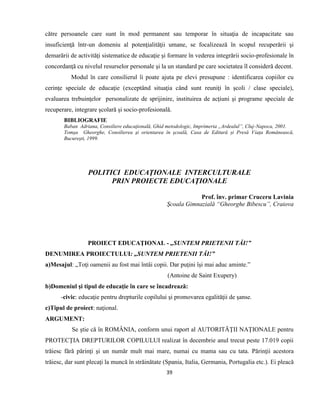 39
către persoanele care sunt în mod permanent sau temporar în situaţia de incapacitate sau
insuficienţă într-un domeniu al potenţialităţii umane, se focalizează în scopul recuperării şi
demarării de activităţi sistematice de educaţie şi formare în vederea integrării socio-profesionale în
concordanţă cu nivelul resurselor personale şi la un standard pe care societatea îl consideră decent.
Modul în care consilierul îi poate ajuta pe elevi presupune : identificarea copiilor cu
cerinţe speciale de educaţie (exceptând situaţia când sunt reuniţi în şcoli / clase speciale),
evaluarea trebuinţelor personalizate de sprijinire, instituirea de acţiuni şi programe speciale de
recuperare, integrare şcolară şi socio-profesională.
BIBLIOGRAFIE
Baban Adriana, Consiliere educaţională, Ghid metodologic, Imprimeria „Ardealul”, Cluj-Napoca, 2001.
Tomşa Gheorghe, Consilierea şi orientarea în şcoală, Casa de Editură și Presă Viața Românească,
Bucureşti, 1999.
POLITICI EDUCAŢIONALE INTERCULTURALE
PRIN PROIECTE EDUCAŢIONALE
Prof. înv. primar Cruceru Lavinia
Şcoala Gimnazială “Gheorghe Bibescu”, Craiova
PROIECT EDUCAŢIONAL - „SUNTEM PRIETENII TĂI!”
DENUMIREA PROIECTULUI: „SUNTEM PRIETENII TĂI!”
a)Mesajul: „Toţi oamenii au fost mai întâi copii. Dar puţini îşi mai aduc aminte.”
(Antoine de Saint Exupery)
b)Domeniul şi tipul de educaţie în care se încadrează:
-civic: educaţie pentru drepturile copilului şi promovarea egalităţii de şanse.
c)Tipul de proiect: naţional.
ARGUMENT:
Se ştie că în ROMÂNIA, conform unui raport al AUTORITĂŢII NAŢIONALE pentru
PROTECŢIA DREPTURILOR COPILULUI realizat în decembrie anul trecut peste 17.019 copii
trăiesc fără părinţi şi un număr mult mai mare, numai cu mama sau cu tata. Părinţii acestora
trăiesc, dar sunt plecaţi la muncă în străinătate (Spania, Italia, Germania, Portugalia etc.). Ei pleacă
 