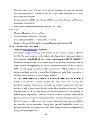 390
 University career centres offer their service not only to students but more and more often
also to secondary schools’ graduates who wish to gather more information about certain
faculty/educational program.
 Employment service of Slovenia - 12 regional offices and in the Information and Vocational
Counselling Centre (CIPS).
 HRM private providers and employment agencies – for charge
Policy level:
 Ministry of Education, Science and Sport
 Ministry of work, family and social affairs
 National Education Institute of the Republic of Slovenia
 Institute of Republic of Slovenia for Vocational Education and Training (CPI)
EXAMPLES OF GOOD PRACTICE
1. Web page: www.mojaizbira.si (my choice)
It was started as a project founded by EU commission and Slovenian Ministry of Education
in 2008. The target group are pupils, students, school counsellors, parents, participants in
adult education. CONTENT of the webpage mojaizbira.si: CAREER SIGNPOST:
information and presentation of educational programs on secondary level (more than 300
formal and non-formal programs) and schools, presentation of more than 428 occupations
(343 even with video), presentation of Slovenian system of APL (accreditation of prior
gained knowledge), materials for counsellors, legislative and useful links, presentation of
different projects in the area of career guidance and VET
2. INTERACTIVE COMPUTER PROGRAM KAM IN KAKO – WHERE AND HOW
which is an interactive computer program that helps users when choosing their
profession/occupation. Target group are pupils and students making their first career
decision, as well as those who are looking for new ideas regarding their careers. Program
originates from the UK and was adapted to Slovenian conditions in 1998/99 during the
PHARE project Experimental Centre for Vocational Guidance. Nowadays more than 400
primary and secondary schools, Employment services and other institutions are using it to
help their students to make optimal career choices. Content: job descriptions, possibilities
of researching specific occupations, photos, interviews with individuals engaged in a
particular profession, self-evaluation of skills, which occupations are not appropriate when
having certain health problems...
 