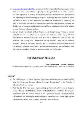 391
3. Learning Achievements Portfolio which supports the process of collecting evidence for the
purpose of identification of knowledge acquired through formal or non-formal education
and work experience. In learning Achievements Portfolio, the students store their products
and supporting documents showing the acquired knowledge and skills acquired in school
and outside of school or other documents which show the development of personality and
skills of lifelong learning, personal learning plan, monitoring progress, career guidance, and
the like. It is an interactive tool consisted out of different worksheets which enable students
to create their own individual portfolio.
4. Career Centre in schools (School Center Celje): Project Career Centre in schools
(2011/2012) is an ACES (Academy of Central European Schools 2006) project. Students
participated in different workshops: How to write an application form and CV, Job
Interview, Job seeking skills, Information seeking, Informal ways of job searching
(network), Which are our values and why are they important, Identification of personal
characteristic, Individual career plan – portfolio Volunteering as a successful career start.
They have also created a short movie with a simulation of a job interview.
VET GUIDANCE IN BULGARIA
Pepa Golemanova, Lyudmila Georgieva
Professional High School of Electronics and Electrical Engineering "Marie Curie", Bulgaria
HISTORY
 The establishment of a Career Guidance System in school education was started in 2011,
under the Operational Program „Human Resources Development” of the Ministry of
Education, Youth and Science.
 Since October 2012 were opened career guidance centers in all district towns in Bulgaria.
This is a Project called “Career Guidance System in School Education”. The project is
implemented with the financial support of the Operational Program "Human Resources
Development" and the European Social Fund of the European Union. Twenty-eight regional
career guidance centers, with 150 career consultants, were established.
 