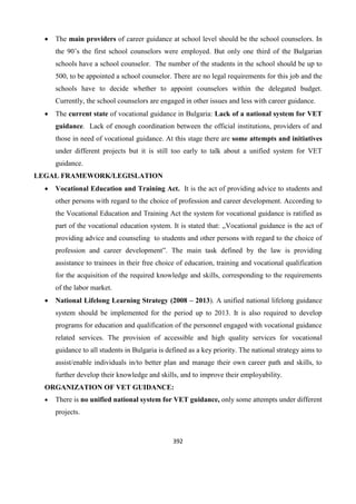 392
 The main providers of career guidance at school level should be the school counselors. In
the 90’s the first school counselors were employed. But only one third of the Bulgarian
schools have a school counselor. The number of the students in the school should be up to
500, to be appointed a school counselor. There are no legal requirements for this job and the
schools have to decide whether to appoint counselors within the delegated budget.
Currently, the school counselors are engaged in other issues and less with career guidance.
 The current state of vocational guidance in Bulgaria: Lack of a national system for VET
guidance. Lack of enough coordination between the official institutions, providers of and
those in need of vocational guidance. At this stage there are some attempts and initiatives
under different projects but it is still too early to talk about a unified system for VET
guidance.
LEGAL FRAMEWORK/LEGISLATION
 Vocational Education and Training Act. It is the act of providing advice to students and
other persons with regard to the choice of profession and career development. According to
the Vocational Education and Training Act the system for vocational guidance is ratified as
part of the vocational education system. It is stated that: „Vocational guidance is the act of
providing advice and counseling to students and other persons with regard to the choice of
profession and career development”. The main task defined by the law is providing
assistance to trainees in their free choice of education, training and vocational qualification
for the acquisition of the required knowledge and skills, corresponding to the requirements
of the labor market.
 National Lifelong Learning Strategy (2008 – 2013). A unified national lifelong guidance
system should be implemented for the period up to 2013. It is also required to develop
programs for education and qualification of the personnel engaged with vocational guidance
related services. The provision of accessible and high quality services for vocational
guidance to all students in Bulgaria is defined as a key priority. The national strategy aims to
assist/enable individuals in/to better plan and manage their own career path and skills, to
further develop their knowledge and skills, and to improve their employability.
ORGANIZATION OF VET GUIDANCE:
 There is no unified national system for VET guidance, only some attempts under different
projects.
 