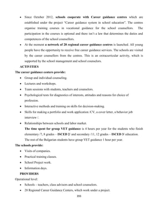 393
 Since October 2012, schools cooperate with Career guidance centres which are
established under the project “Career guidance system in school education”. The centres
organise training courses in vocational guidance for the school counsellors. The
participation in the courses is optional and there isn’t a law that determines the duties and
competences of the school counsellors.
 At the moment a network of 28 regional career guidance centres is launched. All young
people have the opportunity to receive free career guidance services. The schools are visited
by the career counsellors from the centres. This is an extracurricular activity, which is
supported by the school management and school counselors.
ACTIVITIES
The career guidance centers provide:
 Group and individual counseling.
 Lectures and workshops.
 Team sessions with students, teachers and counselors.
 Psychological tests for diagnostics of interests, attitudes and reasons for choice of
profession.
 Interactive methods and training on skills for decision-making.
 Skills for making a portfolio and work application /CV, a cover letter, a behavior job
interview /.
 Relationships between schools and labor market.
The time spent for group VET guidance is 4 hours per year for the students who finish
elementary /7, 8 grades – ISCED 2/ and secondary /11, 12 grades – ISCED 3/ education.
The rest of the Bulgarian students have group VET guidance 1 hour per year.
The schools provide:
 Visits of companies.
 Practical training classes.
 School Project work.
 Information days.
PROVIDERS
Operational level:
 Schools – teachers, class advisors and school counselors.
 28 Regional Career Guidance Centers, which work under a project.
 