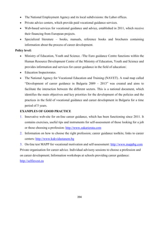 394
 The National Employment Agency and its local subdivisions: the Labor offices.
 Private advice centers, which provide paid vocational guidance services.
 Web-based services for vocational guidance and advice, established in 2011, which receive
their financing from European projects.
 Specialized literature – books, manuals, reference books and brochures containing
information about the process of career development.
Policy level:
 Ministry of Education, Youth and Science. /The Euro guidance Centre functions within the
Human Resource Development Centre of the Ministry of Education, Youth and Science and
provides information and services for career guidance in the field of education/.
 Education Inspectorates.
 The National Agency for Vocational Education and Training (NAVET). A road map called
“Development of career guidance in Bulgaria 2009 – 2013” was created and aims to
facilitate the interaction between the different sectors. This is a national document, which
identifies the main objectives and key priorities for the development of the policies and the
practices in the field of vocational guidance and career development in Bulgaria for a time
period of 5 years.
EXAMPLES OF GOOD PRACTICE
1. Innovative web-site for on-line career guidance, which has been functioning since 2011. It
contains exercises, useful tips and instruments for self-assessment of those looking for a job
or those choosing a profession: http://www.zakarierata.com
2. Information on how to choose the right profession; career guidance toolkits; links to career
centers: http://www.kakvidastanem.bg
3. On-line test МАРР for vocational motivation and self-assessment: http://www.mappbg.com
Private organisation for career advice. Individual advisory sessions to choose a profession and
on career development; Information workshops at schools providing career guidance:
http://selfinvest.eu
 