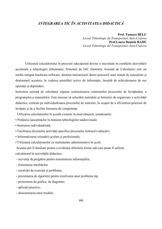 395
INTEGRAREA TIC ÎN ACTIVITATEA DIDACTICĂ
Prof. Tamara BELU
Liceul Tehnologic de Transporturi Auto,Craiova
Prof.Laura Daniela RADU
Liceul Tehnologic de Transporturi Auto,Craiova
Utilizarea calculatorului în procesul educaţional devine o necesitate în condiţiile dezvoltării
accelerate a tehnologiei informaţiei. Sistemul de IAC (Instruire Asistată de Calculator) este un
mediu integrat hardware-software, destinat interacţiunii dintre posesorii unui sistem de cunoştinte şi
destinatarii acestuia, în vederea asimilării active de informaţie, însoţită de achiziţionarea de noi
operatţii şi deprinderi.
Instruirea asistată de calculator impune restructurarea conţinutului procesului de învăţământ, a
programelor,a manualelor. Este necesar să selectăm metodele şi formelor de organizare a activităţii
didactice, centrate pe individualizarea procesului de instruire, în scopul de a eficientiza procesul de
învăţare şi de a facilita formarea de competenţe.
Utilizarea calculatorului în şcoală vizează, în mod obişnuit, următoarele:
• Predarea cunoştinţelor în maniera tehnologiilor audiovizuale;
• Instruirea individualizată;
• Facilitarea diverselor activităţi specifice procesului instructiv-educativ;
• Informatizarea orientării şcolare şi profesionale;
• Utilizarea calculatoarelor ca instrumente administrative în şcoli;
Acestea pot fi detaliate pentru a evidenţia diferitele forme sub care poate fi utilizat
calculatorul în activităţile didactice:
- secvenţe de pregătire pentru transmiterea informaţiilor;
- formularea întrebărilor
- rezolvări de exerciţii şi probleme;
- prezentarea de algoritmi pentru rezolvarea unor probleme tip;
- proiectarea de grafice, de diagrame;
- aplicaţii practice;
- demonstrarea unor modele;
 