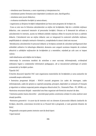 396
- simularea unor fenomene, a unor experienţe şi interpretarea lor;
- simulatoare pentru formarea unor deprinderi (conducere auto, dactilografie);
- simularea unor jocuri didactice;
- evaluarea rezultatelor învăţării şi autoevaluare;
- organizarea şi dirijarea învăţării independente pe baza unor programe de învăţare etc.
Ceea ce este nou în folosirea calculatorului ca mijloc de învăţământ, faţă de e celelalte mijloace
didactice, este caracterul interactiv al procesului învăţării. Oricare ar fi domeniul de utilizare a
calculatorului în instruire, acesta nu înlătură celelalte mijloace aflate în recuzita de lucru a cadrului
didactic. Calculatorul este un mijloc didactic care se integrează în contextul celorlalte mijloace,
amplificându-le valenţele instructiv-formative, completându-le atunci când este necesar.
Introducerea calculatorului în procesul didactic şi învăţarea asistată de calculator prefigurează doar
schimbări calitative în tehnologia didactică, domeniu care asigură scurtarea timpului de evaluare
obiectivă a calităţilor mijloacelor de învăţământ şi a metodelor, reţinând pe cele care se impun
valoric:
-individualizarea activităţilor de învăţare;
-intervenţia în corectarea modului de asimilare a unor secvenţe informaţionale, evidenţiind
ordonarea logică a conţinutului informaticii pedagogice, cât şi mecanismul psihologic al actului
comunicării şi învăţării şcolare.
Tipurile IAC
Criteriile disocierii tipurilor IAC sunt organizarea materialului de învăţământ şi sursa acţiunilor de
comandă asupra subiectului.
• Instruirea programat dirijată - SIAC4 execută programe (cu cadre de interogare, cadre
informaţionale, cadre de sprijin) ce cuprind cunoştinţe, priceperi, deprinderi ce urmează a fi însuşite
şi algoritmi ce trebuie respectaţi pentru atingerea obiectivelor( Ex.: Sistemele Plato –IV, SPOK s.a).
•Instruirea structurat dirijată - materialul este bine organizat sub formă de structuri de date.
• Instruirea pentru luarea deciziilor – prezintă paşii pentru construirea soluţiei în urma analizei unor
situaţii posibile.
•Instruirea generativă - in acest tip de instruire nici un element al procesului didactic (taskurile de
învăţare, deciziile, conexiunea inversă) nu se fixează într-o programă, ci sunt generate dinamic de
SIAC.
Programele concepute pentru instruire sunt de două tipuri:
• tipul tutorial
 
