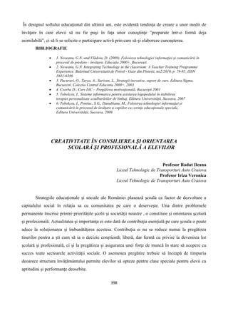 398
În designul softului educaţional din ultimii ani, este evidentă tendinţa de creare a unor medii de
învăţare în care elevii să nu fie puşi în faţa unor cunoştinţe ”preparate într-o formă deja
asimilabilă”, ci să li se solicite o participare activă prin care să-şi elaboreze cunoaşterea.
BIBLIOGRAFIE
 1. Noveanu, G.N. and Vlădoiu, D. (2009). Folosirea tehnologiei informaţiei şi comunicării în
procesul de predare - învăţare. Educaţia 2000+, Bucureşti.
 2. Noveanu, G.N. Integrating Technology in the classroom: A Teacher Training Programme
Experience. Buletinul Universitatii de Petrol - Gaze din Ploiesti, no2/2010, p. 78-85, ISSN
1841-6586.
 3. Pacurari, O., Tarca, A., Sarivan, L., Strategii inovative, suport de curs, Editura Sigma,
Bucuresti, Colectia Centrul Educatia 2000+, 2003
 4. Csorba D., Curs IAC – Pregătirea motivaţională, Bucureşti 2001
 5. Tobolcea, I., Sisteme informatice pentru asistarea logopedului în stabilirea
terapiei personalizate a tulburărilor de limbaj, Editura Universităţii, Suceava, 2007
 6. Tobolcea, I., Pentiuc, S.G., Danubianu, M., Folosirea tehnologiei informaţiei şi
comunicării în procesul de învăţare a copiilor cu cerinţe educaţionale speciale,
Editura Universităţii, Suceava, 2009
CREATIVITATE ÎN CONSILIEREA ŞI ORIENTAREA
SCOLARĂ ŞI PROFESIONALĂ A ELEVILOR
Profesor Radut Ileana
Liceul Tehnologic de Transporturi Auto Craiova
Profesor Iriza Veronica
Liceul Tehnologic de Transporturi Auto Craiova
Strategiile educaţionale şi sociale ale României plasează şcoala ca factor de dezvoltare a
capitalului social în relaţia sa cu comunitatea pe care o deserveşte. Una dintre problemele
permanente înscrise printre priorităţile şcolii şi societăţii noastre , o constituie şi orientarea şcolară
şi profesională. Actualitatea şi importanţa ei este dată de contribuţia esenţială pe care şcoala o poate
aduce la soluţionarea şi îmbunătăţirea acesteia. Contribuţia ei nu se reduce numai la pregătirea
tinerilor pentru a şti cum să ia o decizie conştientă, liberă, dar fermă cu privire la devenirea lor
şcolară şi profesională, ci şi la pregătirea şi asigurarea unei forţe de muncă în stare să acopere cu
succes toate sectoarele activităţii sociale. O asemenea pregătire trebuie să înceapă de timpuriu
deoarece structura învăţământului permite elevilor să opteze pentru clase speciale pentru elevii cu
aptitudini şi performanţe deosebite.
 