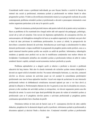 399
Considerată multă vreme o problemă individuală, pe care fiecare familie o rezolvă în funcţie de
statutul său social şi profesional, orientarea şcolară şi profesională nu trebuie lăsată în afara
programelor şcolare. O dată cu diversificarea domeniului muncii şi cu progresele realizate de şcoala
contemporană, problema orientării şcolare şi profesionale a devenit o preocupare sistematică a mai
multor organisme particulare şi de stat şi în special a şcolii.
Faptul că orientarea şcolară prezintă interes atât pentru individ cât şi pentru stat şi societate a
făcut ca problema să fie examinată de-a lungul anilor atât sub aspectul său pedagogic, psihologic,
social cât şi sub cel umanitar. Este nevoie de depistarea aptitudinilor, de cunoaşterea elevilor, de
autocunoaştere, de îmbogăţirea strategiilor de lucru şi au apărut organizaţii şi instituţii care pot oferi
o bază de date privitoare la mobilitatea profesiunilor, la cerere şi ofertă, la perspectivele de
dezvoltare a anumitor domenii de activitate. Introducerea pe scară largă a calculatoarelor în atâtea
domenii profesionale a impus modificări în programele de pregătire pentru multe profesii, ceea ce a
sporit interesul tinerilor pentru şcolile sau secţiile cu astfel de profiluri. Informatica, tehnologiile
moderne şi apariţia unor profesii noi au dus la modificarea conţinutului mai multor obiecte de
învăţământ. Coordonatele ştiinţifice ale orientării şcolare şi profesionale trebuie să aibă în vedere
următorii factori: copilul, cerinţele social-economice inclusiv profesiile şi şcoala.
Problema aptitudinilor şi a alegerii şcolii şi ulterior a profesiei a devenit o problemă
educativă de larg interes. Mai ales în clasele terminale ale ciclurilor şcolare munca diriginţilor a
devenit un suport solid al orientării elevilor. Nu numai informaţiile furnizate, ci, mai ales, contactul
elevilor cu diverse sectoare de activitate joacă un rol esenţial în consolidarea preferinţelor
profesionale care stau la baza opţiunilor tinerilor. Liceul este etapa de şcolarizare în care interesele
profesionale trebuie să dobândească cristalizarea necesară opţiunii pe care o vor face elevii şi
părinţii la sfârşitul ei. Performanţele obţinute de elev în general şi mai ales la discipline de concurs,
precum şi alte rezultate ale activităţii şcolare şi extraşcolare, vor deveni argumente pentru una din
direcţiile de urmat. La acest nivel apar două posibilităţi din punct de vedere al orientării şcolare şi
profesionale cum ar fi pregătirea elevilor pentru o activitate profesională şi pregătirea pentru
continuarea specializării într-o facultate de profil.
Orientarea trebuie să tină cont de factori cum ar fi : cunoaşterea elevilor de către cadrele
didactice, pregătirea lor în domeniul alegerii şcolii şi profesiei, informarea şcolară şi profesională şi
discutarea opţiunii şi deciziei finale a fiecărui elev. Conţinutul orientării şcolare şi profesionale
 