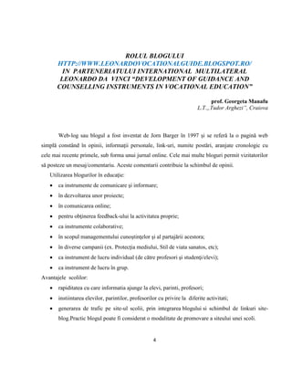 4
ROLUL BLOGULUI
HTTP://WWW.LEONARDOVOCATIONALGUIDE.BLOGSPOT.RO/
IN PARTENERIATULUI INTERNATIONAL MULTILATERAL
LEONARDO DA VINCI “DEVELOPMENT OF GUIDANCE AND
COUNSELLING INSTRUMENTS IN VOCATIONAL EDUCATION”
prof. Georgeta Manafu
L.T.„Tudor Arghezi”, Craiova
Web-log sau blogul a fost inventat de Jorn Barger în 1997 şi se referă la o pagină web
simplă constând în opinii, informaţii personale, link-uri, numite postări, aranjate cronologic cu
cele mai recente primele, sub forma unui jurnal online. Cele mai multe bloguri permit vizitatorilor
să posteze un mesaj/comentariu. Aceste comentarii contribuie la schimbul de opinii.
Utilizarea blogurilor în educaţie:
 ca instrumente de comunicare şi informare;
 în dezvoltarea unor proiecte;
 în comunicarea online;
 pentru obţinerea feedback-ului la activitatea proprie;
 ca instrumente colaborative;
 în scopul managementului cunoştinţelor şi al partajării acestora;
 în diverse campanii (ex. Protecţia mediului, Stil de viata sanatos, etc);
 ca instrument de lucru individual (de către profesori şi studenţi/elevi);
 ca instrument de lucru în grup.
Avantajele scolilor:
 rapiditatea cu care informatia ajunge la elevi, parinti, profesori;
 instiintarea elevilor, parintilor, profesorilor cu privire la diferite activitati;
 generarea de trafic pe site-ul scolii, prin integrarea blogului si schimbul de linkuri site-
blog.Practic blogul poate fi considerat o modalitate de promovare a siteului unei scoli.
 
