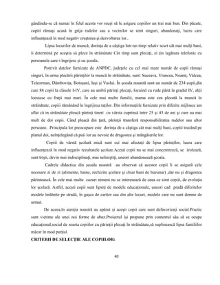 40
gândindu-se că numai în felul acesta vor reuşi să le asigure copiilor un trai mai bun. Din păcate,
copiii rămaşi acasă în grija rudelor sau a vecinilor se simt singuri, abandonaţi, lucru care
influenţează în mod negativ creşterea şi dezvoltarea lor..
Lipsa locurilor de muncă, dorinţa de a câştiga într-un timp relativ scurt cât mai mulţi bani,
îi determină pe aceştia să plece în străinătate Cât timp sunt plecaţi, ei ţin legătura telefonic cu
persoanele care-i îngrijesc şi cu şcoala..
Potrivit datelor furnizate de ANPDC, judeţele cu cel mai mare număr de copii rămaşi
singuri, în urma plecării părinţilor la muncă în străinătate, sunt: Suceava, Vrancea, Neamţ, Vâlcea,
Teleorman, Dâmboviţa, Botoşani, Iaşi şi Vaslui. În şcoala noastră sunt un număr de 234 copii,din
care 88 copii la clasele I-IV, care au ambii părinţi plecaţi, locuind cu rude până la gradul IV, alţii
locuiesc cu fraţii mai mari. În cele mai multe familii, mama este cea plecată la muncă în
străinătate, copiii rămânând în îngrijirea taţilor. Din informaţiile furnizate prin diferite mijloace am
aflat că in străinătate pleacă părinţi tineri cu vârsta cuprinsă între 25 şi 45 de ani şi care au mai
mult de doi copii. Când pleacă din ţară, părinţii transferă responsabilitatea rudelor sau altor
persoane. .Principala lor preocupare este dorinţa de a câştiga cât mai mulţi bani, copiii trecând pe
planul doi, neînţelegând că puii lor au nevoie de dragostea şi mângâierile lor.
Copiii de vârstă şcolară mică sunt cei mai afectaţi de lipsa părinţilor, lucru care
influenţează în mod negativ rezultatele şcolare.Aceşti copii nu se mai concentrează, se izolează,
sunt trişti, devin mai indisciplinaţi, mai neliniştiţi, uneori abandonează şcoala.
Cadrele didactice din şcoala noastră au observat că acestor copii li se asigură cele
necesare zi de zi (alimente, haine, rechizite şcolare şi chiar bani de buzunar) ,dar nu şi dragostea
părintească. În cele mai multe cazuri nimeni nu se interesează de ceea ce simt copiii, de evoluţia
lor şcolară. Astfel, aceşti copii sunt lipsiţi de modele educaţionale, uneori cad pradă diferitelor
modele întâlnite pe stradă, în gaşca de cartier sau din alte locuri, modele care nu sunt demne de
urmat.
De aceea,în atenţia noastră au apărut şi aceşti copii care sunt defavorizaţi social.Practic
sunt victime ale unei noi forme de abuz.Proiectul îşi propune prin contextul său să se ocupe
educaţional,social de soarta copiilor cu părinţii plecaţi în străinătate,să suplinească lipsa familiilor
măcar în mod parţial.
CRITERII DE SELECŢIE ALE COPIILOR:
 