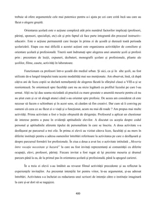 400
trebuie să ofere argumentele cele mai puternice pentru a-i ajuta pe cei care ezită încă sau care au
făcut o alegere greşită.
Orientarea şcolară este o acţiune complexă atât prin numărul factorilor implicaţi (profesori,
părinţi, sponsori, specialişti, etc) cât şi prin faptul că face parte integrantă din procesul instructiv-
educativ. Este o acţiune permanentă care începe în prima zi de şcoală şi durează toată perioada
şcolarizării. Etapa cea mai dificilă a acestei acţiuni este organizarea activităţilor de consiliere şi
orientare şcolară şi profesională. Tinerii sunt îndrumaţi spre alegerea unei anumite şcoli şi profesii
prin : prezentare de lecţii, expuneri, dezbateri, monografii şcolare şi profesionale, pliante ale
şcolilor, filme, casete, activităţi în laboratoare.
Functionam ca profesori într-o şcoală din mediul urban. Şi aici, ca şi în alte şcoli, au fost
utilizate de-a lungul timpului toate aceste modalităţi mai sus menţionate. Am observat, însă, că după
câţiva ani de liceu copiii se declară nemulţumiţi de alegerea făcută la sfârşitul clasei a VIII-a şi se
reorientează. Se orientează spre facultăţi care nu au nicio legătură cu profilul liceului pe care l-au
urmat. Alţii nu îşi dau seama niciodată că practică cu mare greutate o anumită meserie pentru că nu
au ştiut cum şi ce să aleagă atunci când s-au orientat spre profesie. De aceea am considerat că este
necesar să facem o schimbare şi în acest sens, să căutăm să fim creativi. Dar cum să îi conving pe
oameni că ceea ce au făcut ei o viaţă şi a funcţionat, acum nu mai dă roade ? Am propus mai multe
activităţi. Prima activitate a fost o lecţie obişnuită de dirigenţie. Profesorul a aplicat un chestionar
de interese pentru a pune în evidenţă aptitudinile elevilor. A discutat cu aceştia despre codul
personal şi aptitudinile aferente tipului de personalitate în care se înscriu. A doua activitate s-a
desfăşurat pe parcursul a trei zile. În prima zi elevii au vizitat câteva licee, facultăţi şi au mers în
diferite instituţii pentru a adresa oamenilor întrebări referitoare la activitatea pe care o desfăşoară şi
despre parcursul formării lor profesionale. În ziua a doua a avut loc o activitate intitulată „Meseria
între vocaţie necesitate şi hazard” la care au fost invitaţi reprezentanţi ai comunităţii cu diferite
ocupaţii, elevi, profesori, părinţi. Fiecare invitat a fost rugat să îşi prezinte meseria şi drumul
parcurs până la ea, de la primul pas în orientarea şcolară şi profesională, până la apogeul carierei.
În a treia zi elevii s-au întâlnit au revazut filmul activităţii precedente şi au reflectat la
experienţele invitaţilor. Au prezentat intenţiile lor pentru viitor, le-au argumentat, şi-au adresat
întrebări. Activitatea s-a încheiat cu redactarea unei scrisori de intenţie către o instituţie imaginară
la care şi-ar dori să se nagajeze.
 