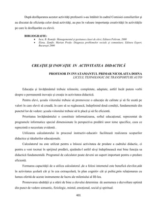 401
După desfăşurarea acestor activităţi profesorii s-au întâlnit în cadrul Comisiei consilierilor şi
au discutat de eficienţa celor două activităţi, au pus în valoare importanţa creativităţii în activităţile
pe care le desfăşurăm cu elevii.
BIBLIOGRAFIE:
 Iucu, B. Romiţă- Managementul şi gestiunea clasei de elevi, Editura Polirom, 2000
 Elena, Zamfir, Marian Preda- Diagnoza problemelor sociale şi comunitare, Editura Expert,
Bucureşti 2000
CREAŢIE ŞI INOVAŢIE IN ACTIVITATEA DIDACTICĂ
PROFESOR IN INVATAMANTUL PRIMAR NICOLAITA DOINA
LICEUL TEHNOLOGIC DE TRANSPORTURI AUTO
Educaţia şi învăţământul trebuie reînnoite, completate, adaptate, astfel încât putem vorbi
despre o permanentă inovaţie şi creaţie in activitatea didactică.
Pentru elevi, şcoala viitorului trebuie să promoveze o educaţie de calitate şi să fie axată pe
valori în care elevii să creadă, în care să se regăsească, îndeplinind două condiţii, fundamentale din
punctul lor de vedere: şcoala viitorului trebuie să le placă şi să fie eficientă.
Prioritatea învăţământului o constituie informatizarea, softul educaţional, reprezentat de
programele informatice special dimensionate în perspectiva predării unor teme specifice, ceea ce
reprezintă o necesitate evidentă .
Utilizarea calculatorului în procesul instructiv-educativ facilitează realizarea scopurilor
didactice şi idealurilor educaţionale.
Calculatorul nu este utilizat pentru a înlocui activitatea de predare a cadrului didactic, ci
pentru a veni tocmai în sprijinul predării, ajutându-l astfel să-şi îndeplinească mai bine funcţia sa
didactică fundamentală. Programul de calculator poate deveni un suport important pentru o predare
eficientă.
Formarea capacităţii de a utiliza calculatorul ,de a folosi internetul este benefică elevilor,atât
în activitatea şcolară cât şi în cea extraşcolară, în plan cognitiv cât şi psihic,prin relaţionarea cu
lumea oferită de aceste instrumente de lucru ale mileniului al III-lea.
Promovarea sănătăţii şi a stării de bine a elevului determina de asemenea o dezvoltare optimă
din punct de vedere somantic, fiziologic, mintal, emoţional, social şi spiritual.
 