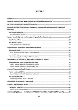 404
CUPRINS
Argument...................................................................................................................................3
ROLUL BLOGULUI http://www.leonardovocationalguide.blogspot.ro/........................................4
IN ParteneriatulUI International Multilateral............................................................................4
Leonardo da Vinci “Development of guidance and counselling instruments in vocational
education” .................................................................................................................................4
prof. Georgeta Manafu.......................................................................................................................4
L.T.„Tudor Arghezi”, Craiova......................................................................................................................................4
Factorii consilierii şi orientării vocaţionale-şcoală, familie, societate.........................................10
Prof. Andreea Minea ........................................................................................................................ 10
Prof. Andreea Săndoi........................................................................................................................ 10
Liceul Teoretic Tudor Arghezi, Craiova ....................................................................................................................10
Rolul agentului economic în orientarea profesională ................................................................12
Sescioreanu Maria............................................................................................................................ 12
Liceul Tehnologic„General Magheru” Râmnicu-Vâlcea ...........................................................................................12
Iova Alina Ionela............................................................................................................................... 12
Liceul Tehnologic„General Magheru” Râmnicu-Vâlcea ...........................................................................................12
PROGRAMUL DE CONSILIERE „PAŞI SPRE O CARIERĂ DE SUCCES”..............................................15
Profesor consilier şcolar Nicoleta-Adriana Florea,.............................................................................. 15
Centrul Judeţean de Resurse şi Asistenţă Educaţională ..........................................................................................15
Centrul Judeţean de Asistenţă Psihopedagogică Dolj..............................................................................................15
drumul cĂtre succesul profesionaL............................................................................................18
Prof.dr. Mariana Lili BADEA .............................................................................................................. 18
Colegiul Național ,,IULIA HASDEU”, Sector 2, București, .........................................................................................18
Prof.dr.Florentina IOFCIU ................................................................................................................. 18
Scoala Gimnazială 195, Sector 3, București ............................................................................................................18
Creativitate în consilierea şi orientarea ....................................................................................22
şcolară şi profesională a elevilor...............................................................................................22
Prof. Boarnă Ecaterina...................................................................................................................... 22
Colegiul Ştefan Odobleja, Craiova............................................................................................................................22
ORIENTAREA ŞCOLARĂ – FACTOR HOTĂRÂTOR ÎN FORMAREA PERSONALITĂŢII UMANE...........25
 