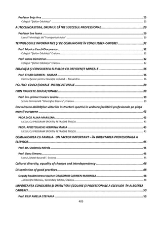 405
Profesor Boţa Ana ............................................................................................................................ 25
Colegiul ”Ştefan Odobleja” ......................................................................................................................................25
AUTOCUNOASTERA, DRUMUL CǍTRE SUCCESUL PROFESSIONAL...............................................29
Profesor Ene İoana ........................................................................................................................... 29
Liceul Tehnologic de”Transporturi Auto” ................................................................................................................29
TEHNOLOGIILE INFORMATICE ŞI DE COMUNICARE ÎN CONSILIEREA CARIEREI ............................32
Prof. Monica Ceucă-Diaconescu........................................................................................................ 32
Colegiul “Ştefan Odobleja” Craiova .........................................................................................................................32
Prof. Adina Demetrian...................................................................................................................... 32
Colegiul “Ştefan Odobleja” Craiova .........................................................................................................................32
EDUCAŢIA ŞI CONSILIEREA ELEVILOR CU DEFICIENȚE MINTALE..................................................36
Prof. CHIAR CARMEN - IULIANA ........................................................................................................ 36
Centrul Şcolar pentru Educaţie Incluzivă – Alexandria ............................................................................................36
POLITICI EDUCAŢIONALE INTERCULTURALE.............................................................................39
PRIN PROIECTE EDUCAŢIONALE................................................................................................39
Prof. înv. primar Cruceru Lavinia....................................................................................................... 39
Şcoala Gimnazială “Gheorghe Bibescu”, Craiova.....................................................................................................39
Dezvoltarea abilităţilor viitorilor instructori sportivi în vederea facilitării profesionale pe piaţa
muncii europene ......................................................................................................................43
PROF.DICĂ ALINA-MARILENA............................................................................................................ 43
LICEUL CU PROGRAM SPORTIV PETRACHE TRIŞCU..................................................................................................43
PROF. APOSTOLACHE HERMINA MARIA ............................................................................................ 43
LICEUL CU PROGRAM SPORTIV PETRACHE TRIŞCU..................................................................................................43
COMUNICAREA CU FAMILIA- UN FACTOR IMPORTANT – ÎN ORIENTAREA PROFESIONALA A
ELEVILOR..................................................................................................................................45
Prof. Dr. Dodenciu Mirela................................................................................................................. 45
Prof. Jianu Simona............................................................................................................................ 45
Liceul „Matei Basarab”, Craiova...............................................................................................................................45
Cultural diversity, equality of chances and interdependency .....................................................48
Dissemintion of good practices.................................................................................................48
Deputy headmistress teacher DRAGOMIR CARMEN-MARINELA......................................................... 48
,,Gheorghe Bibescu,, Secondary School, Craiova.....................................................................................................48
IMPORTANȚA CONSILIERII ŞI ORIENTĂRII ȘCOLARE ŞI PROFESIONALE A ELEVILOR ÎN ALEGEREA
CARIEREI ..................................................................................................................................50
Prof. FILIP AMELIA STEFANIA ............................................................................................................ 50
 