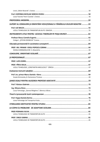 406
Liceul ,,Matei Basarab”, Craiova ..............................................................................................................................50
Prof. CIOPONEA NICOLAIE MIRCEA OVIDIU ....................................................................................... 50
Liceul Teoretic”Henri Coanda”, Craiova...................................................................................................................50
PROFESORUL MODERN.............................................................................................................55
SUPORT AL CONSILIERII ŞI ORIENTĂRII VOCAŢIONALE A TÂNĂRULUI ZILELOR NOASTRE ............55
Prof. ILIE MILICA............................................................................................................................... 55
LICEUL TEHNOLOGIC DE TRANSPORTURI AUTO CRAIOVA......................................................................................55
INSTRUMENTE UTILE PENTRU ACCESUL TINERILOR PE PIAţA MUNCII .......................................61
Profesor Iliescu Camelia Eugenia....................................................................................................... 61
Colegiul „ŞTEFAN ODOBLEJA” Craiova....................................................................................................................61
Educaţia permanentă în societatea cunoaşterii.........................................................................64
PROF. INV. PRIMAR VOICU POPESCU CORINA .................................................................................. 64
SCOALA GIMNAZIALA NR. 5, Alexandria ..................................................................................................................64
CONSILIERE, ORIENTARE SCOLARĂ............................................................................................67
ȘI PROFESIONALĂ.....................................................................................................................67
PROF. LUPU DOREL........................................................................................................................... 67
PROF. PÎRVU DELIA........................................................................................................................... 67
LICEUL TEHNOLOGIC „CONSTANTIN IANCULESCU” CÂRCEA ..................................................................................67
Evaluarea instruirii adulţilor.....................................................................................................69
Prof .inv. primar Marcu Daniela –Elena............................................................................................. 69
Scoala Gimnaziala,,N. Romanescu”Craiova .............................................................................................................69
ŞANSE EGALE PENTRU ALEGEREA PROFESIEI ADECVATE............................................................73
Prof. Trăistaru Gabriela .................................................................................................................... 73
Ing. Olteanu Elena............................................................................................................................ 73
Liceul Tehnologic ,,General Magheru”, Râmnicu Vâlcea .........................................................................................73
Tinerii si provocarile lumii contemporane .................................................................................76
Prof. Pappa Daniela Dorina............................................................................................................... 76
Liceul Tehnologic de Transporturi Auto...................................................................................................................76
STIMULAREA MOTIVATIEI PENTRU STUDIU...............................................................................81
LA COPIII CU PROBLEME DE ADAPTARE SCOLARA....................................................................81
PROF.POENARU SILVIA..................................................................................................................... 81
LICEUL TEHNOLOGIC DE TRANSPORTURI AUTO ......................................................................................................81
PROF. DINCA SABINA........................................................................................................................ 81
LICEUL TEHNOLOGIC DE TRANSPORTURI AUTO ......................................................................................................81
 
