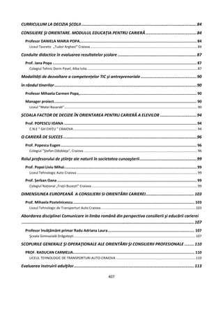 407
CURRICULUM LA DECIZIA ŞCOLII...............................................................................................84
CONSILIERE ŞI ORIENTARE. MODULUL EDUCAŢIA PENTRU CARIERĂ..........................................84
Profesor DANIELA MARIA POPA........................................................................................................ 84
Liceul Teoretic „Tudor Arghezi” Craiova .................................................................................................................84
Conduite didactice în evaluarea rezultatelor şcolare .................................................................87
Prof. Jana Popa ................................................................................................................................ 87
Colegiul Tehnic Dorin Pavel, Alba Iulia.....................................................................................................................87
Modalități de dezvoltare a competențelor TIC și antreprenoriale ..............................................90
în rândul tinerilor .....................................................................................................................90
Profesor Mihaela Carmen Popa,........................................................................................................ 90
Manager proiect............................................................................................................................... 90
Liceul “Matei Basarab”.............................................................................................................................................90
ȘCOALA FACTOR DE DECIZIE ÎN ORIENTAREA PENTRU CARIERĂ A ELEVILOR ..............................94
Prof. POPESCU IOANA ...................................................................................................................... 94
C.N.E “ GH CHIȚU ” CRAIOVA ...................................................................................................................................94
O CARIERĂ DE SUCCES..............................................................................................................96
Prof. Popescu Eugen......................................................................................................................... 96
Colegiul ”Ştefan Odobleja”, Craiova ........................................................................................................................96
Rolul profesorului de ştiinţe ale naturii în societatea cunoaşterii...............................................99
Prof. Popoi Liviu Mihai...................................................................................................................... 99
Liceul Tehnologic Auto Craiova................................................................................................................................99
Prof. Șerban Oana ............................................................................................................................ 99
Colegiul Național „Frații Buzești” Craiova................................................................................................................99
DIMENSIUNEA EUROPEANĂ A CONSILIERII SI ORIENTĂRII CARIEREI........................................103
Prof. Mihaela Postelnicescu............................................................................................................ 103
Liceul Tehnologic de Transporturi Auto Craiova....................................................................................................103
Abordarea disciplinei Comunicare in limba română din perspectiva consilierii şi educării carierei
..............................................................................................................................................107
Profesor învăţământ primar Radu Adriana Laura............................................................................. 107
Şcoala Gimnazială Drăgoteşti.................................................................................................................................107
SCOPURILE GENERALE ŞI OPERAŢIONALE ALE ORIENTĂRII ŞI CONSILIERII PROFESIONALE ........110
PROF. RADUCAN CARMELIA............................................................................................................ 110
LICEUL TEHNOLOGIC DE TRANSPORTURI AUTO-CRAIOVA ....................................................................................110
Evaluarea instruirii adulţilor...................................................................................................113
 