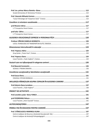 408
Prof .inv. primar Marcu Daniela –Elena........................................................................................... 113
Scoala Gimnaziala,,N. Romanescu”Craiova ...........................................................................................................113
Prof. Stancele Mihaela Carmen....................................................................................................... 113
“Liceul Tehnologic de Tranporturi Auto” Craiova .................................................................................................113
Consiliere si orientare vocationala..........................................................................................117
prof.Roxana Udrea ......................................................................................................................... 117
L.T.Transporturi Auto Craiova................................................................................................................................117
prof.Iulia Călina............................................................................................................................. 117
L.T.Transporturi Auto Craiova................................................................................................................................117
ALEGEREA VOCAŢIONALĂ-EXPRESIE A PERSONALITĂŢII ..........................................................120
Profesor VÎRCAN CAMELIA GEORGETA............................................................................................ 120
LICEUL TEHNOLOGIC DE TRANSPORTURI AUTO, CRAIOVA....................................................................................120
Dimensiunea interculturală în educaţie ..................................................................................124
Prof. Popescu Adina ....................................................................................................................... 124
Grup Şcolar ,,Traian Vuia”, Craiova........................................................................................................................124
Prof. Popescu Oana ........................................................................................................................ 124
Liceul Teoretic ,,Tudor Arghezi”, Craiova...............................................................................................................124
Factorii care ne influenţează în alegerea carierei....................................................................126
Prof.Basarab Constantin................................................................................................................. 126
SCOALA 2 TRAIAN CRAIOVA...................................................................................................................................126
Consilierea vocaţională şi identitatea vocaţională ..................................................................131
Prof.Cocos Elena............................................................................................................................. 131
COLEGIUL STEFAN ODOBLEJA ................................................................................................................................131
INFLUENŢA PĂRINŢILOR ASUPRA COPIILOR ÎN ALEGEREA CARIEREI ........................................137
Prof.Zaharia Oana-Loredana........................................................................................................... 137
Liceul Teoretic ,,Tudor Arghezi”.............................................................................................................................138
PROIECT DE ACTIVITATE .........................................................................................................141
Prof.consilier şcolar Elena TONCA .................................................................................................. 141
prof CEOROIANU Raluca................................................................................................................. 141
Liceul Teoretic „Henri Coandă” Craiova.................................................................................................................141
AUTOCUNOAŞTEREA ..............................................................................................................147
PRIMUL PAS ÎN EDUCAŢIA PENTRU CARIERĂ...........................................................................147
Prof. STĂNCULESCU MARINELA ALINA ............................................................................................ 147
Centrul Judeţean de Resurse şi Asistenţă Educaţională Dolj – .............................................................................147
Centrul Judeţean de Asistenţă Psihopedagogică ...................................................................................................147
 