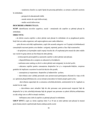 41
- susţinerea claselor cu copiii lipsiţi de prezenţa părinţilor, ca urmare a plecării acestora
în străinătate;
- perspectivă educaţională slabă;
- număr minim de copii defavorizaţi;
- mediu social defavorizat.
DESCRIEREA PROIECTULUI:
SCOP: identificarea nevoilor cognitive, social - emoţionale ale copiilor cu părinţii plecaţi în
străinătate.
OBIECTIVE:
- să oferim ocazia copiilor a căror părinţi sunt plecaţi în străinătate să se pregătească pentru
lecţii într-un cadru organizat, sub supravegherea unor cadre didactice;
- prin diverse activităţi suplimentare, copiii din această categorie vor fi ajutaţi să dobândească
cunoştinţele necesare pentru a nu rămâne corigenţi, repetenţi, pentru a face faţă examenelor;
- să sprijinim şi să protejăm copiii expuşi riscului de a fi exploataţi prin muncă de către rudele
sau vecinii în grija cărora au fost lăsaţi de către părinţi;
- să descoperim preocupările şi pasiunile copiilor a căror părinţi sunt plecaţi;
- disponibilitatea de a coopera cu educatorii şi învăţătorii;
- realizarea unui catalog cu elevii a căror părinţi sunt emigranţi, la nivelul şcolii;
- educarea copiilor pentru cunoaşterea drepturilor lor şi a responsabi-lităţilor, creşterea
gradului de implicare a acestora în actul de decizie din şcoală;
- cunoaşterea şi respectarea drepturilor şi îndatoririlor şcolare;
- -dezvoltarea unor calităţi personale care promovează participarea eficientă în viaţa civilă
ca: optimism,disponibilitatea de a avea initiaţive,încredere în forţele proprii,spirit critic;
-dezvoltarea capacitaţii de a comunica celorlalţi,dorintele, sentimentele lor în legătură cu
modul lor de viaţă;
-- dezvoltarea unor atitudini faţă de alte persoane care promovează respectul faţă de
drepturile lor şi ale celorlalţi,toleranţa faţă de grupuri sau persoane cu păreri diferite,solidaritatea
cu alţi colegi care se află în situaţii similare;
-înfiinţarea unui club al copiilor cu părinţii plecaţi în străinătate.
GRUP ŢINTĂ: copii cu vârste cuprinse între 5 şi 10 ani ai căror părinţi sunt plecaţi la muncă
peste hotare,tutorii copiilor(rude-bunici,mătuşi,unchi,vecini
 