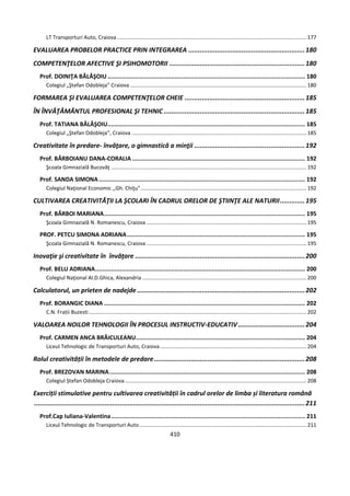 410
LT Transporturi Auto, Craiova................................................................................................................................177
EVALUAREA PROBELOR PRACTICE PRIN INTEGRAREA .............................................................180
COMPETENŢELOR AFECTIVE ŞI PSIHOMOTORII .......................................................................180
Prof. DOINIŢA BĂLĂŞOIU ................................................................................................................ 180
Colegiul „Ştefan Odobleja” Craiova .......................................................................................................................180
FORMAREA ŞI EVALUAREA COMPETENŢELOR CHEIE ...............................................................185
ÎN ÎNVĂŢĂMÂNTUL PROFESIONAL ŞI TEHNIC ..........................................................................185
Prof. TATIANA BĂLĂŞOIU................................................................................................................ 185
Colegiul „Ştefan Odobleja”, Craiova ......................................................................................................................185
Creativitate în predare- învăţare, o gimnastică a minţii ..........................................................192
Prof. BĂRBOIANU DANA-CORALIA .................................................................................................. 192
Şcoala Gimnazială Bucovăţ ....................................................................................................................................192
Prof. SANDA SIMONA..................................................................................................................... 192
Colegiul Naţional Economic ,,Gh. Chiţu"................................................................................................................192
CULTIVAREA CREATIVITĂŢII LA ŞCOLARI ÎN CADRUL ORELOR DE ŞTIINŢE ALE NATURII.............195
Prof. BĂRBOI MARIANA.................................................................................................................. 195
Şcoala Gimnazială N. Romanescu, Craiova ............................................................................................................195
PROF. PETCU SIMONA ADRIANA..................................................................................................... 195
Şcoala Gimnazială N. Romanescu, Craiova ............................................................................................................195
Inovaţie şi creativitate în învăţare .........................................................................................200
Prof. BELU ADRIANA....................................................................................................................... 200
Colegiul Naţional Al.D.Ghica, Alexandria ...............................................................................................................200
Calculatorul, un prieten de nadejde ........................................................................................202
Prof. BORANGIC DIANA .................................................................................................................. 202
C.N. Fratii Buzesti...................................................................................................................................................202
VALOAREA NOILOR TEHNOLOGII ÎN PROCESUL INSTRUCTIV-EDUCATIV...................................204
Prof. CARMEN ANCA BRĂICULEANU................................................................................................ 204
Liceul Tehnologic de Transporturi Auto, Craiova...................................................................................................204
Rolul creativității în metodele de predare...............................................................................208
Prof. BREZOVAN MARINA............................................................................................................... 208
Colegiul Ștefan Odobleja Craiova...........................................................................................................................208
Exerciții stimulative pentru cultivarea creativității în cadrul orelor de limba și literatura română
..............................................................................................................................................211
Prof.Cap Iuliana-Valentina.............................................................................................................. 211
Liceul Tehnologic de Transporturi Auto.................................................................................................................211
 