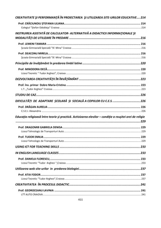 411
CREATIVITATE ŞI PERFORMANŢĂ ÎN PROIECTAREA ŞI UTILIZAREA SITE-URILOR EDUCATIVE....214
Prof. CRĂCIUNOIU ȘTEFANIA LILIANA.............................................................................................. 214
Colegiul “Ștefan Odobleja” Craiova .......................................................................................................................214
INSTRUIREA ASISTATĂ DE CALCULATOR- ALTERNATIVĂ A DIDACTICII INFORMAŢIONALE ŞI
MODALITĂŢI DE UTILIZARE ÎN PREDARE .................................................................................216
Prof. LEMENI TAMARA ................................................................................................................... 216
Şcoala Gimnazială Specială "Sf. Mina" Craiova......................................................................................................216
Prof. DEACONU MIRELA.................................................................................................................. 216
Şcoala Gimnazială Specială "Sf. Mina" Craiova......................................................................................................216
Principiile de învăţământ în predarea limbii latine..................................................................220
Prof. MINODORA DECĂ................................................................................................................... 220
Liceul Teoretic “ Tudor Arghezi”, Craiova ..............................................................................................................220
DEZVOLTAREA CREATIVITĂŢII ÎN ÎNVĂŢĂMÂNT ......................................................................223
Prof. înv. primar Dobre Maria-Cristina ........................................................................................... 223
L.T. „Tudor Arghezi” Craiova..................................................................................................................................223
STUDIU DE CAZ.......................................................................................................................226
DIFICULTĂȚI DE ADAPTARE ȘCOLARĂ ȘI SOCIALĂ A COPIILOR CU C.E.S................................226
Prof. DRĂGAN AURELIA .................................................................................................................. 226
C.S.E.I. Alexandria ..................................................................................................................................................226
Educaţia religioasă între teorie şi practică. Activizarea elevilor – condiţie a reuşitei orei de religie
..............................................................................................................................................229
Prof. DRAGOMIR GABRIELA DENISA................................................................................................ 229
Liceul Tehnologic de Transporturi Auto.................................................................................................................229
Prof. TUDOR EMILIA ....................................................................................................................... 229
Liceul Tehnologic de Transporturi Auto.................................................................................................................229
USING ICT FOR TEACHING SKILLS ............................................................................................233
IN ENGLISH LANGUAGE CLASSES.............................................................................................233
Prof. DANIELA FLORESCU,............................................................................................................... 233
Liceul Teoretic “Tudor Arghezi “,Craiova ..............................................................................................................233
Utilizarea web site-urilor in predarea biologiei......................................................................237
Prof. ATIA FODOR........................................................................................................................... 237
Liceul Teoretic “Tudor Arghezi”,Craiova ................................................................................................................237
CREATIVITATEA ÎN PROCESUL DIDACTIC.................................................................................241
Prof. GEOROCEANU LAVINIA .......................................................................................................... 241
LTT AUTO CRAIOVA................................................................................................................................................241
 