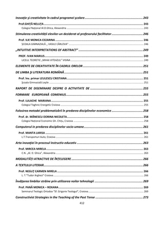 412
Inovaţie şi creativitate în cadrul programei şcolare.................................................................243
Prof.GHIŢĂ NELUŢA........................................................................................................................ 243
Colegiul Naţional Al.D.Ghica, Alexandria ...............................................................................................................243
Stimularea creativității elevilor-un deziderat al profesorului facilitator...................................246
Prof. ILIE MONICA CEZARINA .......................................................................................................... 246
ȘCOALA GIMNAZIALĂ ,, VASILE CÂRLOVA”............................................................................................................246
„INTUITIVE INTERPRETATIONS OF ABSTRACT” ........................................................................249
PROF. IVAN MARIUS....................................................................................................................... 249
LICEUL TEORETIC „MIHAI VITEAZUL” VISINA .........................................................................................................249
ELEMENTE DE CREATIVITATE ÎN CADRUL ORELOR ...................................................................251
DE LIMBA ŞI LITERATURA ROMÂNĂ........................................................................................251
Prof. înv. primar LEULESCU CRISTIANA............................................................................................ 251
Şcoala Gimnazială Leşile ........................................................................................................................................251
RAPORT DE DISEMINARE DESPRE O ACTIVITATE DE ...........................................................255
FORMARE EUROPEANĂ COMENIUS......................................................................................255
Prof. LULACHE MARIANA............................................................................................................... 255
Colegiul Teghnic Energetic Craiova........................................................................................................................255
Folosirea metodei problematizării în predarea disciplinelor economice...................................258
Prof. dr. MĂNESCU DORINA NICOLETA............................................................................................ 258
Colegiul Național Economic Gh. Chițu, Craiova .....................................................................................................258
Computerul in predarea disciplinelor socio-umane..................................................................261
Prof. MANTA LARISA ...................................................................................................................... 261
L.T.Transporturi Auto, Craiova...............................................................................................................................261
Arta inovaţiei în procesul instructiv-educativ ..........................................................................263
Prof. MIRCEA MIRELA..................................................................................................................... 263
C.N. „Al. D. Ghica”, Alexandria...............................................................................................................................263
MODALITĂȚI ATRACTIVE DE ÎNȚELEGERE................................................................................266
A TEXTULUI LITERAR...............................................................................................................266
Prof. NEGUŢ CARMEN MIRELA........................................................................................................ 266
L. T.”Tudor Arghezi” Craiova..................................................................................................................................266
Învăţarea limbilor străine prin utilizarea noilor tehnologii ......................................................269
Prof. PANĂ MONICA – ROXANA...................................................................................................... 269
Seminarul Teologic Ortodox “Sf. Grigorie Teologul”, Craiova................................................................................269
Constructivist Strategies in the Teaching of the Past Tense .....................................................273
 