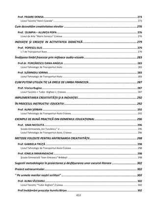 413
Prof. PASARE DENISA...................................................................................................................... 273
Liceul Teoretic”Henri Coanda”...............................................................................................................................273
Cum dezvoltăm creativitatea elevilor .....................................................................................276
Prof. OLIMPIA – ALUNIŢA POPA..................................................................................................... 276
Liceul de Arte “Marin Sorescu” Craiova.................................................................................................................276
INOVAŢIE ŞI CREAŢIE IN ACTIVITATEA DIDACTICĂ...............................................................279
Prof. POPESCU ALIS ....................................................................................................................... 279
L.T.de Transporturi Auto........................................................................................................................................279
Învăţarea limbii franceze prin mijloace audio-vizuale..............................................................283
Prof.dr. PURCĂRESCU OANA-ANGELA ............................................................................................. 283
Liceul Tehnologic de Transporturi Auto.................................................................................................................283
Prof. SLĂMNOIU SORINA ................................................................................................................ 283
Liceul Tehnologic de Transporturi Auto.................................................................................................................283
CUM PUTEM UTILIZA TIC LA ORELE DE LIMBA FRANCEZA........................................................287
Prof. Viorica Rugina........................................................................................................................ 287
Liceul Teoretic « Tudor Arghezi », Craiova............................................................................................................287
IMPLEMENTAREA CREATIVITĂŢII ŞI A INOVAŢIEI.....................................................................292
ÎN PROCESUL INSTRUCTIV- EDUCATIV.....................................................................................292
Prof. ALINA ŞERBAN ....................................................................................................................... 292
Liceul Tehnologic de Transporturi Auto Craiova....................................................................................................292
EXEMPLE DE BUNÃ PRACTICÃ DIN DOMENIUL EDUCAŢIONAL.................................................296
Prof. SIMA NICOLETA..................................................................................................................... 296
Școala Gimnaziala,,Ion Țuculescu’’ si.....................................................................................................................296
Liceul Tehnologic de Transporturi Auto, Craiova...................................................................................................296
METODE FOLOSITE PENTRU ANTRENAREA CREATIVITĂŢII.......................................................298
Prof. GABRIELA TRUŢĂ ................................................................................................................... 298
Liceul Tehnologic de Transporturi Auto Craiova....................................................................................................298
Prof. IONELA SMARANDACHE......................................................................................................... 298
Şcoala Gimnazială “Ioan Grecescu” Brădeşti .........................................................................................................298
Sugestii metodologice în proiectarea și desfășurarea unor excursii literare .............................302
Proiect extracurricular............................................................................................................302
" Pe urmele marilor noștri scriitori" ........................................................................................302
Prof. ALINA VÎLCEANU.................................................................................................................... 302
Liceul Teoretic “Tudor Arghezi”,Craiova ................................................................................................................302
Prof.învățământ preșcolar Aurelia Bîrțan ........................................................................................ 302
 