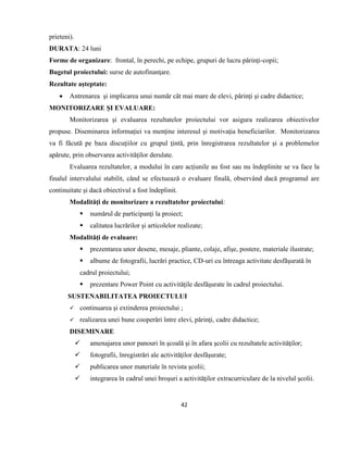 42
prieteni).
DURATA: 24 luni
Forme de organizare: frontal, în perechi, pe echipe, grupuri de lucru părinţi-copii;
Bugetul proiectului: surse de autofinanţare.
Rezultate aşteptate:
 Antrenarea şi implicarea unui număr cât mai mare de elevi, părinţi şi cadre didactice;
MONITORIZARE ŞI EVALUARE:
Monitorizarea şi evaluarea rezultatelor proiectului vor asigura realizarea obiectivelor
propuse. Diseminarea informaţiei va menţine interesul şi motivaţia beneficiarilor. Monitorizarea
va fi făcută pe baza discuţiilor cu grupul ţintă, prin înregistrarea rezultatelor şi a problemelor
apărute, prin observarea activităţilor derulate.
Evaluarea rezultatelor, a modului în care acţiunile au fost sau nu îndeplinite se va face la
finalul intervalului stabilit, când se efectuează o evaluare finală, observând dacă programul are
continuitate şi dacă obiectivul a fost îndeplinit.
Modalităţi de monitorizare a rezultatelor proiectului:
 numărul de participanţi la proiect;
 calitatea lucrărilor şi articolelor realizate;
Modalităţi de evaluare:
 prezentarea unor desene, mesaje, pliante, colaje, afişe, postere, materiale ilustrate;
 albume de fotografii, lucrări practice, CD-uri cu întreaga activitate desfăşurată în
cadrul proiectului;
 prezentare Power Point cu activităţile desfăşurate în cadrul proiectului.
SUSTENABILITATEA PROIECTULUI
 continuarea şi extinderea proiectului ;
 realizarea unei bune cooperări între elevi, părinţi, cadre didactice;
DISEMINARE
 amenajarea unor panouri în şcoală şi în afara şcolii cu rezultatele activităţilor;
 fotografii, înregistrări ale activităţilor desfăşurate;
 publicarea unor materiale în revista şcolii;
 integrarea în cadrul unei broşuri a activităţilor extracurriculare de la nivelul şcolii.
 