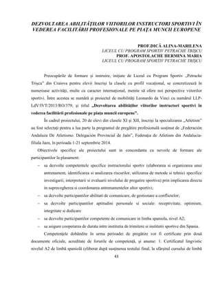 43
DEZVOLTAREA ABILITĂŢILOR VIITORILOR INSTRUCTORI SPORTIVI ÎN
VEDEREA FACILITĂRII PROFESIONALE PE PIAŢA MUNCII EUROPENE
PROF.DICĂ ALINA-MARILENA
LICEUL CU PROGRAM SPORTIV PETRACHE TRIŞCU
PROF. APOSTOLACHE HERMINA MARIA
LICEUL CU PROGRAM SPORTIV PETRACHE TRIŞCU
Preocupările de formare şi instruire, iniţiate de Liceul cu Program Sportiv „Petrache
Trişcu” din Craiova pentru elevii înscrişi la clasele cu profil vocaţional, se concretizează în
numeroase activităţi, multe cu caracter internaţional, menite să ofere noi perspective viitorilor
sportivi. Între acestea se numără şi proiectul de mobilităţi Leonardo da Vinci cu numărul LLP-
LdV/IVT/2013/RO/379, şi titlul „Dezvoltarea abilităţilor viitorilor instructori sportivi în
vederea facilitării profesionale pe piaţa muncii europene”.
În cadrul proiectului, 20 de elevi din clasele XI şi XII, înscrişi la specializarea „Atletism”
au fost selectaţi pentru a lua parte la programul de pregătire profesională susţinut de „Federación
Andaluza De Atletismo. Delegación Provincial de Jaén”, Federaţia de Atletism din Andalucia-
filiala Jaen, în perioada 1-21 septembrie 2014.
Obiectivele specifice ale proiectului sunt in concordanta cu nevoile de formare ale
participantilor la plasament:
 sa dezvolte competentele specifice instructorului sportiv (elaborarea si organizarea unui
antrenament, identificarea si analizarea riscurilor, utilizarea de metode si tehnici specifice
investigarii, interpretarii si evaluarii nivelului de pregatire sportiva) prin implicarea directa
in supravegherea si coordonarea antrenamentelor altor sportivi;
 sa dezvolte participantilor abilitati de comunicare, de gestionare a conflictelor;
 sa dezvolte participantilor aptitudini personale si sociale: receptivitate, optimism,
integritate si dedicare
 sa dezvolte participantilor competente de comunicare in limba spaniola, nivel A2;
 sa asigure cooperarea de durata intre institutia de trimitere si institutii sportive din Spania.
Competenţele dobândite în urma perioadei de pregătire vor fi certificate prin două
documente oficiale, acreditate de forurile de competenţă, şi anume: 1. Certificatul lingvistic
nivelul A2 de limbă spaniolă (eliberat după susţinerea testului final, la sfârşitul cursului de limbă
 