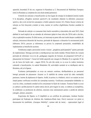 44
spaniolă, însumând 35 de ore, organizat în România) şi 2. Documentul de Mobilitate Europass
(emis în România şi completat de cele două unităţi partenere).
Criteriile de selectare a beneficiarilor au fost legate de situaţia la învăţătură (minim media
8 la disciplina „Pregătire teoretică sportivă”), de rezultatele obţinute la diferitele concursuri
sportive, dar şi de nivelul de cunoaştere a limbii spaniole (minim A1). Pentru fiecare criteriu de
selecţie au fost întocmite evaluări şi teste, menite să verifice eligibilitatea fiecărui candidat în
parte.
Perioada de selecţie s-a consumat între lunile noiembrie şi decembrie din anul 2013, fiind
dublată în mod implicit de un calendar de informare (până în luna iulie din 2014) atât a elevilor,
cât şi a părinţilor acestora. În felul acesta, cei interesaţi au putut afla mai multe despre condiţiile de
selecţie, întocmirea dosarului de înscriere, perioada de depunere a dosarelor la secretariatul şcolii
(februarie 2013), precum şi informarea cu privire la conţinutul proiectului, modalităţile de
implementare şi beneficiile acestora.
Următoarea etapă a proiectului nostru vizează „pregătirea participanţilor” pentru perioada
de implementare. Întreaga activitate se desfăşoară pe mai multe module. Primul dintre ele vizează
perioada de informare vis-a-vis de „pedagogia stagiului de formare, de programul LLP-LdV şi
plasamentul de formare”. Cursul de limbă spaniolă este integrat în Modului II şi cuprinde 35 de
ore de lucru (în lunile mai – august 2014). În cele din urmă, se va avea în vedere instruirea
culturală a beneficiarilor, în cadrul Modulului III, activităţile urmând să se desfăşoare atât în
România, cât şi în Spania.
Evaluarea participanţilor va avea un caracter continuu, desfăşurându-se pe parcursul
întregii perioade de plasament. Aceasta va fi stabilită de comun acord de către instituţiile
partenere, înainte de deplasarea în Spania. Astfel, în prima zi a întâlnirii, elevii vor susţine un test
iniţial pentru verificarea nivelului de cunoştinţe teoretice. Verificarea cunoştinţelor dobândite va
avea loc zilnic, rezultatele urmând să fie consemnate în fişele de evaluare. Testarea finală va avea
ca subiect o probă practică în cadrul căreia elevul, prin tragere la sorţi, va elabora şi exemplifica,
în colaborare cu profesorul de atletism, structura unui antrenament pentru o probă de atletism
(alergări, sărituri, aruncări).
Experienţa din Spania va fi răsplătită cu un certificat de participare, înmânat fiecărui
participant de Federaţia de Atletism din Andalucia-filiala Jaen. Elevii craioveni vor primi şi
documentul de mobilitate „Europass Mobility”, semnat atât de tutore – reprezentant legal al
 