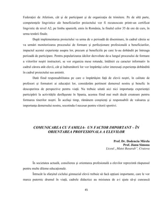 45
Federaţiei de Atletism, cât şi de participant şi de organizaţia de trimitere. Pe de altă parte,
competenţele lingvistice ale beneficiarilor proiectului vor fi recunoscute printr-un certificat
lingvistic de nivel A2, pe limba spaniolă, emis în România, la finalul celor 35 de ore de curs, în
urma testării finale.
După implementarea proiectului va urma de o perioadă de diseminare, în cadrul căreia se
va urmări monitorizarea procesului de formare şi perfecţionare profesională a beneficiarilor,
impactul acestei experienţe asupra lor, precum şi beneficiile pe care le-au dobândit pe întreaga
perioadă de participare. Pentru popularizarea ideilor dezvoltate de-a lungul procesului de formare
a viitorilor noştri instructori, se vor organiza mese rotunde, întâlniri cu caracter informativ în
cadrul cărora atât elevii, cât şi îndrumătorii lor vor împărtăşi celor interesaţi experienţa dobândită
în cadrul proiectului sus amintit.
Dată fiind responsabilitatea pe care o împărtăşim faţă de elevii noştri, în calitate de
profesori şi formatori ai educaţiei lor, considerăm pertinent demersul nostru şi benefic în
descoperirea de perspective pentru viaţă. Nu trebuie uitată aici nici importanţa experienţei
participării la activităţile desfăşurate în Spania, acestea fiind mai mult decât creatoare pentru
formarea tinerilor noştri. În acelaşi timp, rămânem conştienţi şi responsabili de valoarea şi
importanţa demersului nostru, socotindu-l necesar pentru viitorii sportivi.
COMUNICAREA CU FAMILIA- UN FACTOR IMPORTANT – ÎN
ORIENTAREA PROFESIONALA A ELEVILOR
Prof. Dr. Dodenciu Mirela
Prof. Jianu Simona
Liceul „Matei Basarab”, Craiova
În societatea actuală, consilierea şi orientarea profesională a elevilor reprezintă răspunsul
pentru multe dileme educaţionale.
Întrucât la sfarșitul ciclului gimnazial elevii trebuie să facă opțiuni importante, care le vor
marca puternic drumul în viață, cadrele didactice au misiunea de a-i ajuta să-și cunoască
 