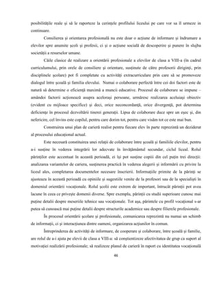 46
posibilitățile reale și să le raporteze la cerințele profilului liceului pe care vor sa îl urmeze in
continuare.
Consilierea şi orientarea profesională nu este doar o acțiune de informare și îndrumare a
elevilor spre anumite școli și profesii, ci și o acțiune socială de descoperire și punere în slujba
societății a resurselor umane.
Căile clasice de realizare a orientării profesionale a elevilor de clasa a VIII-a (în cadrul
curriculumului, prin orele de consiliere şi orientare, susținute de către profesorii diriginți, prin
disciplinele școlare) pot fi completate cu activități extracurriculare prin care să se promoveze
dialogul între școală și familia elevului. Numai o colaborare perfectă între cei doi factori este de
natură să determine o eficienţă maximă a muncii educative. Procesul de colaborare se impune –
amândoi factorii acţionează asupra aceloraşi persoane, urmăresc realizarea aceluiaşi obiectiv
(evident cu mijloace specifice) şi deci, orice neconcordanţă, orice divergenţă, pot determina
deficienţe în procesul dezvoltării tinerei generaţii. Lipsa de colaborare duce spre un eşec şi, din
nefericire, cel învins este copilul, pentru care dorim tot, pentru care visăm tot ce este mai bun.
Construirea unui plan de carieră realist pentru fiecare elev în parte reprezintă un deziderat
al procesului educațional actual.
Este necesară constituirea unei relaţii de colaborare între şcoală și familiile elevilor, pentru
a-i susţine în vederea integrării lor adecvate în învățământul secundar, ciclul liceal. Rolul
părinților este accentuat în această perioadă, ei își pot susține copiii din cel puțin trei direcții:
analizarea variantelor de cariera, susținerea practică în vederea alegerii și informării cu privire la
liceul ales, completarea documentelor necesare înscrierii. Informațiile primite de la părinți se
ajusteaza în această perioadă cu opiniile și sugestiile venite de la profesori sau de la specialiști în
domeniul orientării vocaționale. Rolul școlii este extrem de important, întrucât părinții pot avea
lacune în ceea ce privește domenii diverse. Spre exemplu, părinții cu studii superioare cunosc mai
puține detalii despre meseriile tehnice sau vocaționale. Tot așa, părintele cu profil vocațional s-ar
putea să cunoască mai puține detalii despre structurile academice sau despre filierele profesionale.
În procesul orientării şcolare şi profesionale, comunicarea reprezintă nu numai un schimb
de informaţii, ci şi interacţiunea dintre oameni, organizarea acţiunilor în comun.
Întreprinderea de activități de informare, de cooperare și colaborare, între școală și familie,
are rolul de a-i ajuta pe elevii de clasa a VIII-a: să conștientizeze afectivitatea de grup ca suport al
motivației realizării profesionale; să realizeze planul de carieră în raport cu identitatea vocațională
 