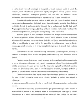 47
și oferta școlară / socială; să aleagă, în cunoștință de cauză, parcursul școlar de urmat. De
asemenea, aceste activități sunt gândite ca un suport pentru părinții elevilor, pentru a încuraja
comunicarea, dezbaterea, evidențierea punctelor slabe sau forte ale diferitelor variante
profesionale, determinându-l astfel pe copil să ia propria decizie, ca semn al maturizării.
Tematica activităților educative, realizate în acest scop, este extrem de variată: Școala pe
care ne-o dorim, Legătura dintre disciplinele şcolare şi profesii, Analiza raportului dintre dorinţe şi
posibilităţi, Profesii în declin, profesiile viitorului, De ce un liceu mai degrabă decât altul?,
Alegerea personală, alegerea impusă, Şcoala şi rolul ei în orientarea profesională, Familia şi rolul
ei în orientarea profesională, Cunoașterea rețelei școlare și a lumii profesionale.
Rezultate aşteptate în urma activităților menționate sunt multiple: consolidarea abilităţilor
de comunicare părinte – profesor, îmbunătăţirea situaţiei şcolare a elevilor, accesul la informaţii
utile pentru decizia privind traseul educaţional al elevilor, sprijinirea părinţilor în conştientizarea
rolului pe care-l joacă şi în cazul vieţii de elev a copilului lor, realizarea unei viziuni şi abordări
comune, pe rolurile specifice ce le revin, între părinţi şi profesori în această etapă școlară a
elevului.
Modalităţile de realizare a acestor activități sunt diverse: ședințe cu părinții, activități de
consiliere cu părinții și elevii, întâlniri între părinți, cadre didactice și elevi, ateliere de lucru cu
părinții.
Pregătirea pentru alegerea unei cariere presupune un demers educaţional-formativ complex
în care se intersectează influenţele a trei vectori: ceea ce poate individul (cunoştinţe, capacităţi,
abilităţi, competenţe etc); ceea ce vrea individul (interesele, aspiraţiile şi idealurile acestuia,
sistemul său personal de valori); ceea ce solicită societatea (meseriile, ocupaţiile, profesiile şi
genurile de activităţi/ munci necesare satisfacerii nevoilor oamenilor şi ale societăţii).
„În orice decizie sau în orice acţiune, binele reprezintă scopul, pentru că în vederea lui se
fac toate celelalte.”(Aristotel) Pentru binele elevului, profesorii și părinții sunt obligați să
colaboreze,
să acționeze responsabil, conștienți de rolul pe care îl joacă și în alegerea carierei profesionale a
acestuia.
Pe măsură ce adolescenţii îşi urmeaza drumul spre găsirea identităţii, aceştia încearcă în
mod constant să clarifice ce este important pentru ei. Adolescentul este foarte sigur şi totodată
foarte nesigur pe el însuşi , oscilând în alegerile sale între aceste două extreme. Cel mai corect
 
