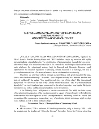 48
lucru pe care putem să-l facem pentru el este să-l ajutăm să-şi structureze şi să-şi planifice viitorul
prin asumarea responsabilităţii propriilor decizii.
Bibliografie:
Dumitru , A. - Consiliere Psihopedagogică, Editura Polirom, Iaşi, 2008.
Tomşa, G. - Orientarea şi dezvoltarea carierei la elevi, Casa de Editură şi Presă Viaţa Românească,
Bucureşti, 1999 .
CULTURAL DIVERSITY, EQUALITY OF CHANCES AND
INTERDEPENDENCY
DISSEMINTION OF GOOD PRACTICES
Deputy headmistress teacher DRAGOMIR CARMEN-MARINELA
,,Gheorghe Bibescu,, Secondary School, Craiova
,,ICT AS A TOOL FOR MEDIA AND EDUCATION INTERCULTURAL, organized by
CFAE Seixal - Teacher Training Centre and CREF Sesimbra, caught my attention with highly
personalized and original character. The identification of communication channels between socio-
educational stages of a modern society such as the cultural and media impact in education is the
main challenge for educational systems both in Portugal and Romania. Ensuring equal
opportunities to education regardless of ethnicity, culture, tradition is a challenge, but also a
priority in our educational efforts as teachers and active members of the community.
Thus there are activities we have initiated and coordinated with great impact in the local,
district and national community: The debate “The European culinary art - between tradition and
taste of childhood”, the debate “Our world through the eyes of the other”, The International
Symposium “We are what we want to be”, online debate “Education - The Way to intercultural
knowledge” etc. Activities have been popularized in the school magazine, local media, TV, in the
newspapers and on-line and have materialized in a movie presentation
In the following lines, I will present to you the content of this film which has in the centre
of the attention the exposition of the most representative aspects of interculturality reflected in the
extracurricular activities organised by the “Gheorghe Bibescu” Secondary School in Craiova. The
presentation film represents an extraordinary way of combining digital techniques which involve
video pictures, as well as photo and autocolage:
Presentation film of “Gheorghe Bibescu” Secondary School
Action 1
 YES to culture, YES to traditions, YES to European values, unity in diversity. YES ... said
the students and the teachers of “Gheorghe Bibescu” Secondary School in Craiova when they
 