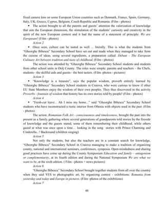 49
fixed camera lens on some European Union countries such as Denmark, France, Spain, Germany,
Italy, UK, Greece, Cyprus, Belgium, Czech Republic and Romania. (Film - photos)
 The action brought to all the parents and guests’ attention the valorization of knowledge
that aim the European dimension, the stimulation of the students’ curiosity and creativity in the
spirit of the new European context and it had the name of a statement of principle: We are
Europeans! (Film - photos)
Action 2
 Once seen, culture can be tasted as well ... literally. This is what the students from
“Gheorghe Bibescu” Secondary School have set out and made when they managed to take from
the cuisine of ideas, using several ingredients, a preparation called: Debate - The European
Culinary Art between tradition and taste of childhood. (Film - photos)
The action was attended by “Gheorghe Bibescu” Secondary School students and students
from other school units in Dolj County. The roles were simple: parents and teachers – the Chefs,
students - the skillful aids and guests - the best tasters. (Film -photos - pictures)
Action 3
 “Knowledge is a treasure”, says the popular wisdom, proverb entirely learned by
“Gheorghe Bibescu” Secondary School students in Craiova, who were curious to know if other
EU State Members enjoy the wisdom of their own peoples. They thus discovered in the activity
Proverbs - fountain of wisdom that history has its own stories told by people! (Film - photos)
Action 4
 “Fresh-cut leave... Ah I miss my home...” said “Gheorghe Bibescu” Secondary School
students who have reconstructed a rustic interior from Oltenia with objects used in the past. (Film
- photos)
The action, Romanian Folk Art - consciousness and timelessness, brought the past into the
present as a family gathering where several generations of grandparents told stories by the fireside
of knowledge and the guests stared, some of them remembering their childhood, while others
gazed at what was once upon a time… looking in the song stories with Prince Charming and
Cinderella...! Backround (children singing)
Action 5
Not only the students, but also the teachers are in a constant search for knowledge,
“Gheorghe Bibescu” Secondary School in Craiova managing to make a tradition of organizing
county, national and international seminars, conferences, symposia. Open-mindedness and sharing
good practices have come up during the County Symposium Education and family – antagonism
or complementarity, at its fourth edition and during the National Symposium We are what we
want to be, at the sixth edition. ( Film - photos + news pictures)
Action 6
“Gheorghe Bibescu” Secondary School brought together students from all over the country
when they said YES to photographic art, by organising contest - exhibitions: Romania from
yesterday and today and Europe in pictures. (Film -photos of the exhibitions)
Action 7
 
