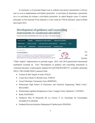 5
In continuare va fi prezentat blogul creat in cadrului unui proiect international si rolul pe
care l-a avut in implementarea activitatilor proiectului, in activitatea de diseminare a proiectului
cat si in activitatea de evaluare a activitatilor proiectului. In cadrul blogului exista 13 meniuri
principale, au fost incarcate 95 de materiale si a fost vizitat de 7104 de utilizatori pana la finalul
lunii martie 2014.
Lic
eul
Teoretic
“Tudor Arghezi” implementeaza in perioada august 2012- iulie 2014 parteneriatul international
multilateral Leonardo da Vinci “Development of guidance and counselling instruments in
vocational education” avand numarul naţional LLP-LdV/PAR/2012/RO/179 şi numărul proiectului
22012-1-TR1-LEO04-35830 5, parteneri fiind:
 Comune di Sant’Angelo in Vado, ITALIA
 Avanos Kiz Teknik Ve Meslek Lisesi, TURCIA
 Liceul Tehnologic Transporturi Auto, ROMÂNIA
 Professional High School of Electronics and Electrical Engineering "Marie Curie",
BULGARIA
 Profesionalas Izglitibas Kompetences Centrs “Liepajas Valsts Tehnikums”, LETONIA
 Kadis, SLOVENIA
 Fundacion Para El Desarrollo De La Ciencia Y La Tecnologia En Extremadura
(FUNDECYT), SPANIA
 Fundacja Rozwoju Inicjatyw Edukayjnych I Społecznych, POLONIA
 