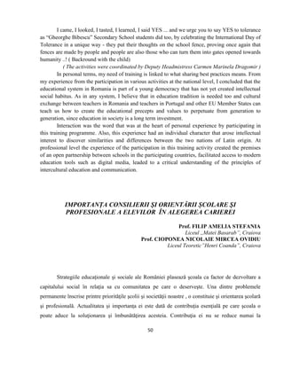50
I came, I looked, I tasted, I learned, I said YES ... and we urge you to say YES to tolerance
as “Gheorghe Bibescu” Secondary School students did too, by celebrating the International Day of
Tolerance in a unique way - they put their thoughts on the school fence, proving once again that
fences are made by people and people are also those who can turn them into gates opened towards
humanity ..! ( Backround with the child)
( The activities were coordinated by Deputy Headmistress Carmen Marinela Dragomir )
In personal terms, my need of training is linked to what sharing best practices means. From
my experience from the participation in various activities at the national level, I concluded that the
educational system in Romania is part of a young democracy that has not yet created intellectual
social habitus. As in any system, I believe that in education tradition is needed too and cultural
exchange between teachers in Romania and teachers in Portugal and other EU Member States can
teach us how to create the educational precepts and values to perpetuate from generation to
generation, since education in society is a long term investment.
Interaction was the word that was at the heart of personal experience by participating in
this training programme. Also, this experience had an individual character that arose intellectual
interest to discover similarities and differences between the two nations of Latin origin. At
professional level the experience of the participation in this training activity created the premises
of an open partnership between schools in the participating countries, facilitated access to modern
education tools such as digital media, leaded to a critical understanding of the principles of
intercultural education and communication.
IMPORTANȚA CONSILIERII ŞI ORIENTĂRII ȘCOLARE ŞI
PROFESIONALE A ELEVILOR ÎN ALEGEREA CARIEREI
Prof. FILIP AMELIA STEFANIA
Liceul ,,Matei Basarab”, Craiova
Prof. CIOPONEA NICOLAIE MIRCEA OVIDIU
Liceul Teoretic”Henri Coanda”, Craiova
Strategiile educaţionale şi sociale ale României plasează şcoala ca factor de dezvoltare a
capitalului social în relaţia sa cu comunitatea pe care o deserveşte. Una dintre problemele
permanente înscrise printre priorităţile şcolii şi societăţii noastre , o constituie şi orientarea şcolară
şi profesională. Actualitatea şi importanţa ei este dată de contribuţia esenţială pe care şcoala o
poate aduce la soluţionarea şi îmbunătăţirea acesteia. Contribuţia ei nu se reduce numai la
 