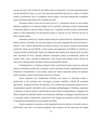 52
concurs, precum şi alte rezultate ale activităţii şcolare şi extraşcolare, vor deveni argumente pentru
una din direcţiile de urmat. La acest nivel apar două posibilităţi din punct de vedere al orientării
şcolare şi profesionale cum ar fi pregătirea elevilor pentru o activitate profesională şi pregătirea
pentru continuarea specializării într-o facultate de profil.
Orientarea trebuie să tină cont de factori cum ar fi : cunoaşterea elevilor de către cadrele
didactice, pregătirea lor în domeniul alegerii şcolii şi profesiei, informarea şcolară şi profesională
şi discutarea opţiunii şi deciziei finale a fiecărui elev. Conţinutul orientării şcolare şi profesionale
trebuie să ofere argumentele cele mai puternice pentru a-i ajuta pe cei care ezită încă sau care au
făcut o alegere greşită.
Orientarea şcolară este o acţiune complexă atât prin numărul factorilor implicaţi (profesori,
părinţi, sponsori, specialişti, etc) cât şi prin faptul că face parte integrantă din procesul instructiv-
educativ. Este o acţiune permanentă care începe în prima zi de şcoală şi durează toată perioada
şcolarizării. Etapa cea mai dificilă a acestei acţiuni este organizarea activităţilor de consiliere şi
orientare şcolară şi profesională. Tinerii sunt îndrumaţi spre alegerea unei anumite şcoli şi profesii
prin : prezentare de lecţii, expuneri, dezbateri, monografii şcolare şi profesionale, pliante ale
şcolilor, filme, casete, activităţi în laboratoare. Toate acestea sunt metodele clasice folosite de
către şcoli şi diriginţi pentru orientarea şcolară şi profesională a elevilor.
In fundamentarea si realizarea orientarii scolare si profesionale poate concura un sistem de
factori in interactiune, printre care: cercetarea, scoala si profesorii, familia, organizatiile de tineret,
beneficiarii invatamantului si mass-media; acestia pot realiza importante actiuni de consiliere
pentru orientarea scolara si profesionala, adecvate si eficiente.
Pentru asigurarea unei fundamentari stiintifice este necesar ca orientarea scolara si
profesionala sa fie rezultatul unor investigatii (cercetari) stiintifice, realizate de institutiile
specializate - Institutul de Stiinte ale Educatiei, si de catedrele din invatamantul preuniversitar si
invatamantului superior, indeosebi a celor cu preocupari psihopedagogice. Abordarea competenta
si eficienta a orientarii scolare si profesionale necesita eforturi multidisciplinare, conjugate intre
diferite categorii de specialisti, printre care mentionam: psihologii si pedagogii, in primul rand, dar
si sociologii, medicii, ergonomistii, economistii si alte categorii de specialisti, inclusiv managerii
si beneficiarii invatamantului de toate gradele si profilele.
Scoala si profesorii sunt printre cei mai importanti factori de realizare a orientarii scolare si
profesionale, care-i dau si un caracter pragmatic. Elevul petrece cea mai mare parte din timpul
 