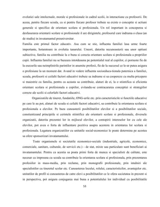 53
evolutiei sale intelectuale, morale si profesionale in cadrul scolii, in interactiune cu profesorii. De
aceea, pentru fiecare scoala, ca si pentru fiecare profesor trebuie sa existe o conceptie si actiuni
generale si specifice de orientare scolara si profesionala. Un rol important in conceperea si
desfasurarea orientarii scolare si profesionale il are dirigintele, profesorul care indruma o clasa (an
de studiu) in invatamantul preuniversitar.
Familia este primul factor educativ. Asa cum se stie, influenta familiei lasa urme foarte
importante, hotaratoare in evolutia tanarului. Uneori, datorita necunoasterii sau unor optiuni
subiective, familia nu contribuie la o buna si corecta orientare scolara si profesionala a propriilor
copii. Influenta familiei nu se bazeaza intotdeauna pe potentialul real al copiilor, ci porneste fie de
la esecurile sau neimplinirile parintilor in anumite profesii, fie de la succesul ce le-ar putea asigura
o profesiune la un moment dat. Avand in vedere influenta socioeduca-tionala puternica a familiei,
scoala, profesorii si ceilalti factori educativi trebuie sa indrume si sa coopereze cu multa pricepere
si maiestrie cu familia, pentru ca aceasta sa contribuie, alaturi de ei, la o stiintifica si eficienta
orientare scolara si profesionala a copiilor, evitandu-se contracararea conceptiei si strategiilor
corecte ale scolii si celorlalti factori educativi.
Organizatiile de tineret, fundatiile, ONG-urile etc. prin caracteristicile si functiile educative
pe care le au pot, alaturi de scoala si ceilalti factori educativi, sa contribuie la orientarea scolara si
profesionala a elevilor. Pe baza cunoasterii posibilitatilor elevilor si a posibilitatilor sociale,
constientizand principiile si cerintele stiintifice ale orientarii scolare si profesionale, diversele
organizatii, datorita prezentei lor in mijlocul elevilor, a contopirii intereselor lor cu cele ale
elevilor, pot avea o forta de influentare pozitiva asupra acestora in orientarea lor scolara si
profesionala. Legatura organizatiilor cu unitatile social-economice le poate determina pe acestea
sa ofere sponsorizari invatamantului.
Toate organismele si societatile economico-sociale (industriale, agricole, economice,
comerciale, sanitare, culturale, de servicii etc.) - de stat, mixte sau particulare sunt beneficiari ai
invatamantului. Pentru ca acestia sa poata primi forta de munca si specialisti de calitate, este
necesar ca impreuna cu scoala sa contribuie la orientarea scolara si profesionala, prin prezentarea
profesiilor in mass-media, prin reclame, prin monografii profesionale, prin intalniri ale
specialistilor cu tineretul scolar etc. Cunoasterea locului, rolului, caracteristicilor, avantajelor etc.
unitatilor de profil si cunoasterea de catre elevi a posibilitatilor ce le ofera societatea in prezent si
in perspectiva, pot asigura conjugarea mai buna a potentialului lor individual cu posibilitatile
 