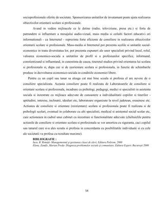 54
socioprofesionale oferite de societate. Sponsorizarea unitatilor de invatamant poate ajuta realizarea
obiectivelor orientarii scolare si profesionale.
Avand in vedere mijloacele ce le detine (radio, televiziune, presa etc.) si forta de
patrundere si influentare a mesajului audio-vizual, mass media si ceilalti factori educativi ori
informationali - ca Internetul - reprezinta forte eficiente de consiliere in realizarea obiectivelor
orientarii scolare si profesionale. Mass-media si Internetul pot prezenta scolile si unitatile social-
economice in toata diversitatea lor, pot prezenta expuneri ale unor specialisti privind locul, rolul,
valoarea economico-sociala a unitatilor de profil si a profesiunilor specifice, informand,
constientizand si influentand, in cunostinta de cauza, tineretul studios privind orientarea lui scolara
si profesionala si, dupa caz si de reorientare scolara si profesionala, in functie de schimbarile
produse in dezvoltarea economico-sociala in conditiile economiei libere.
Pentru ca un copil sau tanar sa aleaga cat mai bine scoala si profesia el are nevoie de o
consiliere specializata. Aceasta consiliere poate fi realizata de Laboratoarele de consiliere si
orientare scolara si profesionala, incadrare cu psihologi, pedagogi, medici si specialisti in asistenta
sociala si inzestrate cu mijloace adecvate de cunoastere a individualitatii copiilor si tinerilor -
aptitudini, interese, inclinatii, idealuri etc, laboratoare organizate la nivel judetean, orasenesc etc.
Actiunea de consiliere si orientare (reorientare) scolara si profesionala poate fi realizata si de
psihologii scolari, eventual in colaborare cu alti specialisti, medicul si asistentul social scolar etc,
care actioneaza in cadrul unui cabinet cu inzestrare si functionalitate adecvate (cheltuielile pentru
actiunile de consiliere si orientare scolara si profesionala se vor amortiza cu siguranta, caci copilul
sau tanarul care si-a ales scoala si profesia in concordanta cu posibilitatile individuale si cu cele
ale societatii va profesa cu rezultate maxime).
BIBLIOGRAFIE :
Iucu, B. Romiţă- Managementul şi gestiunea clasei de elevi, Editura Polirom, 2000
Elena, Zamfir, Marian Preda- Diagnoza problemelor sociale şi comunitare, Editura Expert, Bucureşti 2000
 