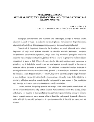55
PROFESORUL MODERN
SUPORT AL CONSILIERII ŞI ORIENTĂRII VOCAŢIONALE A TÂNĂRULUI
ZILELOR NOASTRE
Prof. ILIE MILICA
LICEUL TEHNOLOGIC DE TRANSPORTURI AUTO CRAIOVA
Pedagogia contemporană este rezultatul unei îndelungate evoluţii a reflexiei asupra
educatiei. Această evoluţie s-a produs în mai multe planuri: 1.al concepţiei despre fenomenul
educatiei;2. al metodei de dobândirea cunoştinţelor despre fenomenul studiat (educaţia)
Transformările importante intervenite în dezvoltarea societăţii afectează într-o măsură
importantă şi viaţa şcolii. Cererea crescândă de educaţie, educaţie permanentă, integrarea
învaţământului cu cercetarea şi producţia, obligă şcoala să-şi revizuiască principiile, obiectivele,
structura, metodologia şi stilul de lucru, pentru a răspunde adecvat exigenţelor tot mai mari pe care
societatea i le pune în faţă. Obiectivele care stau în faţa şcolii contemporane, numeroase şi
complexe, pot fi indeplinite numai cu un personal devotat, temeinic pregătit şi înzestrat cu
valoroase calităţi personale şi profesionale. Este subliniată cu deosebire sarcina formativă ce
revine personalului didactic în educarea tinerei generaţii şi nu numai aceea de instruire a elevilor.
Inversarea de accent de pe informativ pe formativ, nu poate fi realizată doar prin simpla formulare
a unor deziderate elevate, întrucât reclamă o reconsiderare a întregului sistem de învăţământ şi în
special o subliniere specială a locului şi rolului profesorului în acest sistem, el fiind specialistul
care participă la formarea cadrelor pentru toate sectoarele de activitate.
Fiecare educator, învăţător şi profesor din întregul sistem de învăţământ, trebuie să fie atât
un bun specialist în domeniu, cât şi un bun educator. Numai îmbinând aceste două calităţi, cadrele
didactice îşi vor îndeplini în bune condiţii sarcina de înaltă responsabilitate şi onoare în formarea
tinerei generaţii. A reveni mereu asupra rolului şi funcţiilor profesorului, înseamnă a încorpora
noile achiziţii ale cercetării pedagogice şi a preciza domeniile şi direcţiile de competenţă ale
acestuia.
 