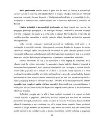 56
Rolul profesorului rămâne mereu în prim plan în opera de formare a personalităţii
elevilor. Cu toate că a sporit şi influenţa altor factori în procesul educaţiei, profesorul îşi păstrează
numeroase prerogative în acest domeniu, el fiind principalul modelator al personalităţii elevilor,
începând de la imprimarea unei conduite externe, până la formularea aspiraţiilor şi idealurilor lor
de viaţă.
Efectele activităţii şi personalităţii profesorului au facut obiectul unor cercetari de
pedagogie, psihologie pedagogică şi de sociologia educaţiei, urmărindu-se ridicarea eficienţei
activităţii pedagogice în general şi a profesorului în special. Sporirea funcţiei profesorului de
confident, consilier, transmiţător al valorilor culturale, a lărgit câmpul de activitate şi a accentuat
interdependenţele.
Multe cercetări pedagogice analizează procesul de învăţământ, rolul şcolii şi al
profesorului în condiţiile societăţii, influenţându-le orientarea. Concluziile desprinse din aceste
cercetări au îmbogăţit tabloul caracteristicilor educatorilor, au sporit caracterul ştiinţific al unor
recomandări pedagogice, au fundamentat unele observaţii şi date acumulate în timp şi au conferit
un caracter ştiinţific deciziilor privind organizarea şi conducerea procesului de învăţământ.
Statutul educatorului se cere şi el reconsiderat la toate treptele de învăţământ, de la
educator până la profesor universitar. A reconsidera statutul cadrelor didactice înseamnă a
reexamina dintr-o perspectivă nouă, a-i aduce îmbunătăţirile care i se impun, a revedea funcţiile
acestor cadre şi pozitia lor în relaţiile lor cu elevii şi cu ceilalţi factori educativi, a le spori
ponderea formativă în ansamblul activităţilor ce le desfăşoară. A revedea statutul cadrului didactic
mai înseamnă a-l pune de acord cu noile obiective ale şcolii, cu noile date ale cercetării ştiinţifice,
cu noile modalităţi de lucru în activitatea didactico - educativă. Noul statut al profesorului impune
o pregătire mai complexă, mai largă şi mai temeinică, determinată şi de responsabilitatea ce îi
revine şi de rolul accentuat al elevului în procesul propriei formări, precum şi de modernizarea
tehnologiei didactice.
Reflectând concepţia care se află la baza pregătirii tineretului şi a creşterii nivelului
cultural, educativ al populaţiei, profesiunile didactice, asigură prin specificul lor, realizarea
parametrilor principali, caracteristici omului nou cerut de societate. Profesiunile didactice reflectă
trăsăturile importante pe care societatea vrea să le posede tânara generaţie. Aceste profesiuni
constituie o verigă însemnată în mecanismul vieţii sociale, ele vizează realizarea unuia dintre
marile imperative ale societăţii noastre şi anume: transmiterea valorilor culturale şi asigurarea
 