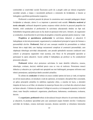 57
continuităţii şi creativităţii sociale Încercarea şcolii de a pregăti cadre pe măsura exigenţelor
societăţii actuale, a impus o necontenită prefacere a sistemului de învăţământ, o înnoire şi
îmbogăţire a profilului profesiunilor respective.
Profesorul a constituit punctul de plecare în construirea unei concepţii pedagogice despre
învăţământ şi educaţie, cărora li s-a imprimat o puternică notă socială. Didactica modernă şi
teoria educaţiei, militează deopotrivă pentru creşterea rolului elevilor în procesul propriilor lor
formări, rolul conducător al profesorului în activitatea educaţionala rămâne un fapt real.
Schimbările înregistrate până acum nu fac decât să sporească rolul activ, formativ, de organizator
şi conducător, al profesorului în activitatea de pregătire a tinerelor generaţii pentru muncă şi viaţă.
Pregătirea şi specializarea profesorului în activitatea didactică şi educativă îl
îndreptăţeşte să devină proiectantul, organizatorul şi conducătorul principal al operei de formare a
personalităţii elevilor. Profesorul, fiind cel care cunoaşte modelul de personalitate ce trebuie
format într-o etapă dată, care înţelege mecanismul complicat al construirii personalităţii, care
stăpâneşte tehnologia activităţii educaţionale, care posedă aptitudinile necesare conducerii unui
colectiv şi priceperea organizării vieţii acestuia, este firesc să fie principalul specialist şi
participant la opera educativă. Aceste calităţi îl îndreptăţesc pe profesor sa fie conducătorul
procesului educativ.
Profesorul trebuie să-şi proiecteze activitatea în toate detaliile (obiective, resurse,
tehnologie, evaluare, decizie) stabilind precis ceea ce vrea să realizeze. Proiectarea muncii
didactice şi educative pe o perioadă mai apropiată sau mai îndelungată, presupune utilizarea unei
tehnici pretenţioase, sprijinită pe datele cercetării ştiinţifice.
În calitate de conducător el trebuie să creeze condiţii optime de lucru şi viată, să imprime
un stil de muncă plăcut, să introducă o notă de optimism, să menţină o disciplină liber consimţită,
să aplice principiile ştiinţifice în stabilirea regimului zilnic, a orarului de lucru, a alternării
timpului de lucru cu cel liber, să stimuleze la muncă pe fiecare elev şi să facă din colectivul clasei
un factor educativ. Calitatea de educator îl obligă să exercite şi să transpună în practică, la nivelul
clasei, toate funcţiile conducerii: organizarea, planificarea, îndrumarea, coordonarea, evaluarea,
decizia.
Ca organizator, profesorul trebuie să dovedească însuşiri obiective în activitatea didactică
şi educativă, în predarea specialiăţii prin care acţionează asupra formării elevilor. Conducerea
activităţii de învăţare, crearea motivaţiei necesare, dozarea sarcinilor şi stimularea interesului
 