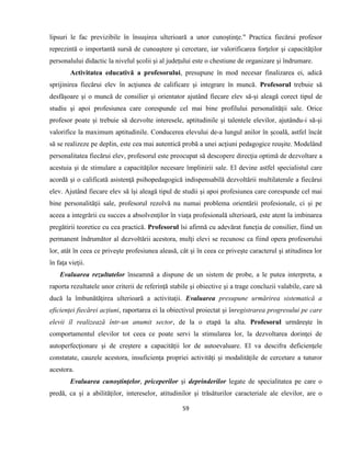 59
lipsuri le fac previzibile în însuşirea ulterioară a unor cunoştinţe." Practica fiecărui profesor
reprezintă o importantă sursă de cunoaştere şi cercetare, iar valorificarea forţelor şi capacităţilor
personalului didactic la nivelul şcolii şi al judeţului este o chestiune de organizare şi îndrumare.
Activitatea educativă a profesorului, presupune în mod necesar finalizarea ei, adică
sprijinirea fiecărui elev în acţiunea de calificare şi integrare în muncă. Profesorul trebuie să
desfăşoare şi o muncă de consilier şi orientator ajutând fiecare elev să-şi aleagă corect tipul de
studiu şi apoi profesiunea care corespunde cel mai bine profilului personalităţii sale. Orice
profesor poate şi trebuie să dezvolte interesele, aptitudinile şi talentele elevilor, ajutându-i să-şi
valorifice la maximum aptitudinile. Conducerea elevului de-a lungul anilor în şcoală, astfel încât
să se realizeze pe deplin, este cea mai autentică probă a unei acţiuni pedagogice reuşite. Modelând
personalitatea fiecărui elev, profesorul este preocupat să descopere direcţia optimă de dezvoltare a
acestuia şi de stimulare a capacităţilor necesare împlinirii sale. El devine astfel specialistul care
acordă şi o calificată asistenţă psihopedagogică indispensabilă dezvoltării multilaterale a fiecărui
elev. Ajutând fiecare elev să îşi aleagă tipul de studii şi apoi profesiunea care corespunde cel mai
bine personalităţii sale, profesorul rezolvă nu numai problema orientării profesionale, ci şi pe
aceea a integrării cu succes a absolvenţilor în viaţa profesională ulterioară, este atent la imbinarea
pregătirii teoretice cu cea practică. Profesorul îsi afirmă cu adevărat funcţia de consilier, fiind un
permanent îndrumător al dezvoltării acestora, mulţi elevi se recunosc ca fiind opera profesorului
lor, atât în ceea ce priveşte profesiunea aleasă, cât şi în ceea ce priveşte caracterul şi atitudinea lor
în faţa vieţii.
Evaluarea rezultatelor înseamnă a dispune de un sistem de probe, a le putea interpreta, a
raporta rezultatele unor criterii de referinţă stabile şi obiective şi a trage concluzii valabile, care să
ducă la îmbunătăţirea ulterioară a activitaţii. Evaluarea presupune urmărirea sistematică a
eficienţei fiecărei acţiuni, raportarea ei la obiectivul proiectat şi înregistrarea progresului pe care
elevii îl realizează într-un anumit sector, de la o etapă la alta. Profesorul urmăreşte în
comportamentul elevilor tot ceea ce poate servi la stimularea lor, la dezvoltarea dorinţei de
autoperfecţionare şi de creştere a capacităţii lor de autoevaluare. El va descifra deficienţele
constatate, cauzele acestora, insuficienţa propriei activităţi şi modalităţile de cercetare a tuturor
acestora.
Evaluarea cunoştinţelor, priceperilor şi deprinderilor legate de specialitatea pe care o
predă, ca şi a abilităţilor, intereselor, atitudinilor şi trăsăturilor caracteriale ale elevilor, are o
 