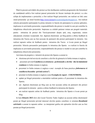 6
Până în prezent activităţile din proiect au fost desfăşurate conform programului din formularul
de candidatură astfel:a fost realizat panoul proiectului de fiecare instituţie din proiect; s-a ales
echipa de implementare a proiectlui; a fost realizat blogul proiectului; am realizat un link catre
siteul proiectului pe stieul liceului-http://www.leonardovocationalguide.blogspot.ro/. Am realizat
selectia persoanelor participante la prima intrunire in functie de partciparea la scrierea aplicatiei,
implicarea in activitatile proiectului, responsabilitatile din proiect si modul in care pot contribui la
indeplinirea obiectivelor proiectului. Impreuna cu celalalt partener roman am pregatit materiale
pentru intrunirea de proiect din Turcia:prezentari despre ţară, oraş, organizaţie, sistem
educaţional, orientare vocaţională. Am digitizat chestionare pe blog pentru a obtine feedback la
intrunirea din Turcia care au fost accesate de partenerii din proiect participanti la intrunire. Am
realizat rapoarte online de feedback pentru intrunirea din Turcia si le-am postat pe blogul
proiectului. Selectia persoanelor participante la intrunirea din Spania s-a realizat in functie de
implicarea in activitatile proiectului, responsabilitatile din proiect si modul in care pot contribui la
indeplinirea obiectivelor proiectului.
Actvitatea de pregatire a intrunirii de proiect din Spania a constat in:
 chestionar privind nevoia de consiliere a elevilor de gimnaziu in limba romana si engleza;
 prezentari privind Consilierea şi orientarea profesională a elevilor din învăţământul
românesc in limba romana si engleza;
 prezentari in limba romana si engleza a unui exemplu de buna practica-,,Informarea si
consilierea liceenilor privind cariera”;
 prezntari in limba romana si engleza a unui Exemplu de raport – COGNITROM;
 update pe blogul proiectului a mterialelor realízate pentru a fi prezentate la intrunirea din
Spania;
 am digitizat chestionare pe blog care au fost accesate online de partenerii din proiect
participanti la intrunire pentru a obtine feedback la intrunirea din Spania;
 am realizat rapoarte online de feedback pentru intrunirea din Spania si le-am postat pe
blog;
In luna febuarie 2013 elevi din Liceul Teoretic Tudor Arghezi au accesat online chestionarul
postat pe blogul proiectului privind interesul elevilor pentru consiliere si orientare.Rezultatul
activitatii a constat in rapoarte online cu interpretari grafice ale optiunilor elevilor care au fost
postate pe blogul proiectului.
 
