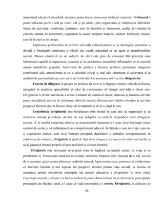 60
importanţă educativă deosebită, deoarece poate deveni sursa unei motivaţii susţinute. Profesorul îi
poate influenta pozitiv atât pe tineri, cât şi pe adulţi, prin organizarea şi îndrumarea diferitelor
forme de activitate: conferinţe, dezbateri, serii de întrebări şi răspunsuri, audiţii şi vizionări în
colectiv urmate de comentarii, organizate la casele corpului didactic, cluburi, biblioteci, muzee,
case de lectură şi de creaţie.
Implicarea profesorului în diferite activităţi cultural-educative şi ideologice constituie o
dovadă a înţelegerii superioare a rolului său social, acţionând ca un agent al transformărilor
sociale. Munca educativă cu un colectiv de elevi este greu de conceput fără prezenţa unui
îndrumător capabil să organizeze, conducă şi să coordoneze ansamblul influenţelor ce se exercită
asupra membrilor grupului. Activitatea de predare a fiecarui profesor presupune integrarea
contribuţiei sale, armonizarea ei cu a celorlalţi colegi şi mai ales orientarea şi adecvarea ei la
modelul de personalitate pe care vrem să-l realizăm. Un asemenea rol îi revine dirigintelui.
Functia de diriginte îl apropie pe profesor de elevi şi îi lărgeşte simţitor sfera de influenţă,
adaugând la predarea specialităţii şi rolul de coordonator al întregii activităţi a clasei sale.
Dirigintelui îi revine sarcina de a urmări climatul de muncă al clasei, interesul şi emulaţia elevilor
pentru invăţătură, aria lor de informare, stilul de muncă, eficienţa activităţilor colective şi mai ales
progresul fiecărui elev la fiecare obiect de învăţământ şi de la o etapă la alta.
Contribuţia dirigintelui este hotărâtoare prin modul în care ştie să organizeze şi să
stimuleze dorinţa şi ambiţia elevilor de a-şi îndeplini cu simţ de răspundere toate obligaţiile
şcolare. A le insufla conştiinţa datoriei şi autocontrolul înseamnă a-i ajuta să-şi înţeleagă corect
statutul de şcolar şi să dobândească un comportament adecvat. Învăţându-i cum să-nveţe, cum să-
şi organizeze munca, cum să-şi formeze priceperi, deprinderi şi atitudini corespunzatoare în
activitatea de instruire, dirigintele ii ajută de fapt să se integreze cu succes în colectivul şcolar şi
să-şi găsească drumul propriu al auto-realizării şi al auto-formării.
Dirigintele este preocupat să-şi pună clasa în legătură cu mediul social, cu viaţa şi cu
problemele ei. Frumuseţea relaţiilor cu ceilalţi, utilizarea timpului liber, bucuria de a trăi, nevoia
de a cunoaşte, grija pentru păstrarea mediului natural, lupta pentru pace, prietenia şi solidaritatea
cu tineretul înaintat şi alte aspecte ale pregătirii elevilor pentru viaţa socială, se înscriu de
asemenea printre obiectivele principale ale muncii educative a dirigintelui la orice clasă.
Conştiinţa morală a elevilor va forma nucleul în jurul căruia trebuie să se structureze principalele
preocupări ale fiecărui tânăr, a-l ajuta să vadă însemnând a-l orienta. Dirigintele, în calitatea de
 