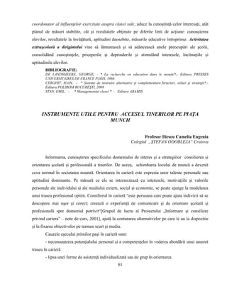 61
coordonator al influenţelor exercitate asupra clasei sale, aduce la cunoştinţă celor interesaţi, atât
planul de măsuri stabilite, cât şi rezultatele obţinute pe diferite linii de acţiune: cunoaşterea
elevilor, rezultatele la învăţătură, aptitudini deosebite, măsurile educative întreprinse. Activitatea
extraşcolară a dirigintelui vine să lămurească şi să adâncească unele preocupări ale şcolii,
consolidănd cunoştinţele, priceperile şi deprinderile şi stimulând interesele, înclinaţiile şi
aptitudinile elevilor.
BIBLIOGRAFIE:
DE LANDSHEERE, GEORGE, - * La recherche en education dans le monde*,- Editura PRESSES
UNIVERSITAIRES DE FRANCE PARIS, 1986
CERGHIT, IOAN, - * Sisteme de instruire alternative şi complementare.Structuri, stiluri şi strategii*,-
Editura POLIROM BUCUREŞTI, 2008
STAN, EMIL, - * Managementul clasei * - Editura ARAMIS
INSTRUMENTE UTILE PENTRU ACCESUL TINERILOR PE PIAŢA
MUNCII
Profesor Iliescu Camelia Eugenia
Colegiul „ŞTEFAN ODOBLEJA” Craiova
Informarea, cunoaşterea specificului domeniului de interes şi a strategiilor consilierea şi
orientarea şcolară şi profesională a tinerilor. De aceea, schimbarea locului de muncă a devenit
ceva normal în societatea noastră. Orientarea în carieră este expresia unor talente personale sau
aptitudini dominante. Pe măsură ce ele se intersectează cu interesele, motivaţiile şi valorile
personale ale individului şi ale mediului extern, social şi economic, se poate ajunge la modelarea
unui traseu profesional optim. Consilierul în carieră “este persoana care poate ajuta indivizii să se
descopere mai uşor şi corect; creează o experienţă de comunicare şi de orientare şcolară şi
profesională spre domeniul potrivit“[Grupul de lucru al Proiectului „Informare şi consiliere
privind cariera” – note de curs, 2001], ajută la conturarea alternativelor pe care le au la dispozitie
şi la fixarea obiectivelor pe termen scurt şi mediu.
Cauzele eşecului primilor paşi în carieră sunt:
- necunoaşterea potenţialului personal şi a competenţelor în vederea abordării unui anumit
traseu în carieră
- lipsa unei forme de asistenţă individualizată sau de grup în orientarea
 