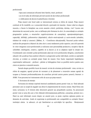 62
profesională
- lipsa unei comunicari eficiente între familie, tineri, profesori
- un nivel redus de informaţii privind sursele de dezvoltare profesională
- o slabă putere de decizie în planificarea viitorului
Piaţa muncii este locul unde se intersectează cererea şi oferta de muncă. Piaţa muncii
continuă să fie instabilă, ca o consecinţă directă a perioadei de tranziţie. Atunci când ne alegem
meseria, o facem la întmplare sau avem anumite criterii, preferinţe, dorinţe, vise? Acesta este
determinat de succesul şcolar, care se defineşte prin formarea la elevi, în concordanţă cu cerinţele
programelor şcolare, a structurilor cognitive(sisteme de cunoştinţe), operaţionale(priceperi,
capacităţi, abilităţi), psihomotrice (deprinderi), afectiv-motivaţionale şi socio-morale (atitudini,
trăsături de voinţă şi caracter). [Băban, A. - Consilierea educaţională]. Succesul şcolar trebuie
analizat din perspectiva obţinerii de către elevi a unui randament şcolar superior, care să le permită
în viitor integrarea socio-profesională şi realizarea unei personalităţi productive, receptive faţă de
schimbări, intelingente, creative, capabile să ia decizii şi să se adapteze rapid la situaţii noi.
Coordonatele unei orientări şcolar-profesionale adecvate revin profesorului diriginte, consilierului
educativ din şcoală pe baza analizei obiective a progresului şcolar individual, corelat cu aspiraţiile
elevului, şi evident cu cerinţele pieţei forţei de muncă. Este foarte importantă împărtăşirea
experienţelor adolescent – profesor - părinte şi îmbogaţirea listei cu posibile motive pentru care
cineva ar practica o anumită meserie.
Sursele despre posibile locuri de muncă: reviste de orientare profesională : ziare, reviste cu
oferte de angajare, agenţii private de recrutare şi de plasament a resurselor umane agenţii de
ocupare şi formare profesională(centre de consiliere privind cariera pentru şomeri), Internet: e-
JOBS. Vom prezenta trei instrumente utile de acces pe piaţa muncii:
I. Scrisoarea de intenţie
Scrisoarea de intenţie exprimă interesul candidatului pentru postul vizat, ea fiind adresată
persoanei care se ocupă de angajări sau direct la departamentul de resurse umane. Dacă firma este
mică, scrisoarea va fi trimisă către directorul general sau preşedintele acesteia. Ea precizează
postul vizat şi sursa din care a fost obţinută informaţia(anunţ publicitar, cunoştinţe, prieteni etc.).
Dacă nu sunt informaţii exacte despre un anumit post, se poate exprima opţiunea pentru un
domeniu de activitate. Arată că experienţa ta profesională este compatibilă cu cerinţele firmei/
instituţiei căreia te adresezi, că eşti familiarizat cu activităţile lui specifice. Menţionează
 