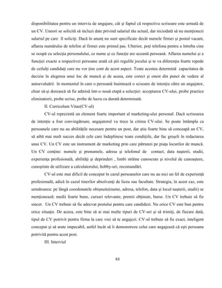 63
disponibilitatea pentru un interviu de angajare, cât şi faptul că respectiva scrisoare este urmată de
un CV. Uneori se solicită să incluzi date privind salariul tău actual, dar niciodată să nu menţionezi
salariul pe care îl soliciţi. Dacă în anunţ nu sunt specificate decât numele firmei şi postul vacant,
aflarea numărului de telefon al firmei este primul pas. Ulterior, poţi telefona pentru a întreba cine
se ocupă cu selecţia personalului, ce nume şi ce funcţie are această persoană. Aflarea numelui şi a
funcţiei exacte a respectivei persoane arată că ştii regulile jocului şi te va diferenţia foarte repede
de ceilalţi candidaţi care nu vor ţine cont de acest aspect. Toate acestea determină capacitatea de
decizie în alegerea unui loc de muncă şi de aceea, este corect şi onest din punct de vedere al
autoevaluării în momentul în care o persoană înaintează o scisoare de intenţie către un angajator,
chiar să-şi dorească să fie admisă într-o nouă etapă a selecţiei: acceptarea CV-ului, probe practice
eliminatorii, probe scrise, probe de lucru cu durată determinată.
II. Curriculum Vitae(CV-ul)
CV-ul reprezintă un element foarte important al marketing-ului personal. Dacă scrisoarea
de intenţie a fost convingătoare, angajatorul va trece la citirea CV-ului. Se poate întâmpla ca
persoanele care nu au abilităţile necesare pentru un post, dar ştiu foarte bine să conceapă un CV,
să aibă mai mult succes decât cele care îndeplinesc toate condiţiile, dar fac greşeli în redactarea
unui CV. Un CV este un instrument de marketing prin care pătrunzi pe piaţa locurilor de muncă.
Un CV conţine: numele şi prenumele, adresa şi telefonul de contact, data naşterii, studii,
experienţa profesională, abilităţi şi deprinderi , limbi străine cunoscute şi nivelul de cunoaştere,
cunoştinte de utilizare a calculatorului, hobby-uri, recomandări.
CV-ul este mai dificil de conceput în cazul persoanelor care nu au nici un fel de experienţă
profesională, adică în cazul tinerilor absolvenţi de liceu sau facultate. Strategia, în acest caz, este
următoarea: pe lângă coordonatele obişnuite(nume, adresa, telefon, data şi locul naşterii, studii) se
menţionează: medii foarte bune, cursuri relevante, premii obţinute, burse. Un CV trebuie să fie
sincer. Un CV trebuie să fie adecvat postului pentru care candidezi. Nu orice CV este bun pentru
orice situaţie. De aceea, este bine să ai mai multe tipuri de CV-uri şi să trimiţi, de fiecare dată,
tipul de CV potrivit pentru firma la care vrei să te angajezi. CV-ul trebuie să fie exact, inteligent
conceput şi să arate impecabil, astfel încât să îi demonstreze celui care angajează că eşti persoana
potrivită pentru acest post.
III. Interviul
 