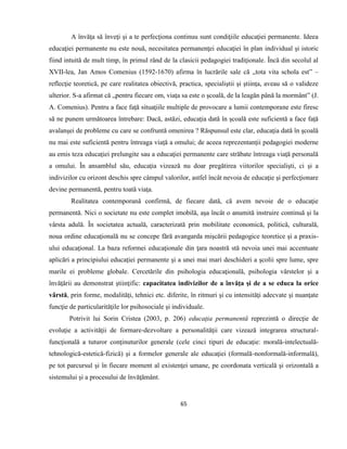 65
A învăţa să înveţi şi a te perfecţiona continuu sunt condiţiile educaţiei permanente. Ideea
educaţiei permanente nu este nouă, necesitatea permanenţei educaţiei în plan individual şi istoric
fiind intuită de mult timp, în primul rând de la clasicii pedagogiei tradiţionale. Încă din secolul al
XVII-lea, Jan Amos Comenius (1592-1670) afirma în lucrările sale că „tota vita schola est” –
reflecţie teoretică, pe care realitatea obiectivă, practica, specialiştii şi ştiinţa, aveau să o valideze
ulterior. S-a afirmat că „pentru fiecare om, viaţa sa este o şcoală, de la leagăn până la mormânt” (J.
A. Comenius). Pentru a face faţă situaţiile multiple de provocare a lumii contemporane este firesc
să ne punem următoarea întrebare: Dacă, astăzi, educaţia dată în şcoală este suficientă a face faţă
avalanşei de probleme cu care se confruntă omenirea ? Răspunsul este clar, educaţia dată în şcoală
nu mai este suficientă pentru întreaga viaţă a omului; de aceea reprezentanţii pedagogiei moderne
au emis teza educaţiei prelungite sau a educaţiei permanente care străbate întreaga viaţă personală
a omului. În ansamblul său, educaţia vizează nu doar pregătirea viitorilor specialişti, ci şi a
indivizilor cu orizont deschis spre câmpul valorilor, astfel încât nevoia de educaţie şi perfecţionare
devine permanentă, pentru toată viaţa.
Realitatea contemporană confirmă, de fiecare dată, că avem nevoie de o educaţie
permanentă. Nici o societate nu este complet imobilă, aşa încât o anumită instruire continuă şi la
vârsta adulă. În societatea actuală, caracterizată prin mobilitate economică, politică, culturală,
noua ordine educaţională nu se concepe fără avangarda mişcării pedagogice teoretice şi a praxis-
ului educaţional. La baza reformei educaţionale din ţara noastră stă nevoia unei mai accentuate
aplicări a principiului educaţiei permanente şi a unei mai mari deschideri a şcolii spre lume, spre
marile ei probleme globale. Cercetările din psihologia educaţională, psihologia vârstelor şi a
învăţării au demonstrat ştiinţific: capacitatea indivizilor de a învăţa şi de a se educa la orice
vârstă, prin forme, modalităţi, tehnici etc. diferite, în ritmuri şi cu intensităţi adecvate şi nuanţate
funcţie de particularităţile lor psihosociale şi individuale.
Potrivit lui Sorin Cristea (2003, p. 206) educaţia permanentă reprezintă o direcţie de
evoluţie a activităţii de formare-dezvoltare a personalităţii care vizează integrarea structural-
funcţională a tuturor conţinuturilor generale (cele cinci tipuri de educaţie: morală-intelectuală-
tehnologică-estetică-fizică) şi a formelor generale ale educaţiei (formală-nonformală-informală),
pe tot parcursul şi în fiecare moment al existenţei umane, pe coordonata verticală şi orizontală a
sistemului şi a procesului de învăţământ.
 