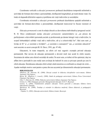 66
Coordonata verticală a educaţiei permanente probează deschiderea temporală nelimitată a
activităţii de formare-dezvoltare a personalităţii, desfăşurată longitudinal, pe toată durata vieţii. Ea
tinde să răspundă diferitelor aspecte şi probleme ale vieţii indivizilor şi societăţilor.
Coordonata orizontală a educaţiei permanente probează deschiderea spaţială nelimitată a
activităţii de formare-dezvoltare a personalităţii, desfăşurată transversal în fiecare moment al
vieţii.
Educaţia permanentă e este în relaţie directă cu dezvoltarea individuală şi progresul social.
R. H. Dave condensează esenţa educaţiei permanente caracterizând-o ca „un proces de
perfecţionare a dezvoltării personale,sociale şi profesionale pe durata întregii vieţi a indivizilor, în
scopul îmbunătăţirii calităţii vieţii atât a indivizilor, cât şi a colectivităţii lor”. Idei cum sunt „a
învăţa să fii” şi „o societate a învăţării”, „o societate a cunoaşterii” sau „o societate educativă”
sunt asociate cu acest concept (R. H. Dave, 1991, pp. 47-48).
Educatorii, în toate timpurile, au oferit cel mai sugestiv exemplu privind educaţia
permanentă. Dar nevoia de educaţie permanentă a devenit mult mai acută în zilele noastre.
Societatea de mâine este efectul societăţii de astăzi. În acest sens, ar trebui să fim optimişti, deşi ne
aflăm într-o perioadă în care mulţi sunt covârşiţi de îndoieli în ceea ce priveşte şansele pe care le
oferă educaţia. Întotdeauna educaţia oferă soluţii când omenirea se confruntă cu situaţii de criză.....
Aşadar multiple motive sunt pentru a pune din nou accentul pe dimensiunile educaţiei permanente.
BIBLIOGRAFIE
Albulescu, M.; Diaconu, M., (2006), Direcţii actuale în didactica disciplinelor socio-umane, Editura
Argonaut, Cluj-Napoca.
Bocoş, M.; Albulescu, I., (coord.), (2008), Studii de pedagogie universitară, Editura Presa Universitară
Clujeană, Cluj-Napoca.
Chiş, V.; Diaconu, M., (2006), Didactica universitară, Editura Argonaut, Cluj-Napoca.
Cristea, S., 1996, Pedagogie generală. Managementul educaţiei, E.D. P., Bucureşti
Cristea, S., (2003), Fundamentele ştiinţelor educaţiei. Teoria generală a educaţiei, Editura Litera
Educaţional, Chişinău.
Marinescu, M., (2009), Tendinţe şi orientări în didactica modernă, Eitura didactică şi pedagogică,
Bucureşti.
Vinţanu, N., (2001), Educaţia universitară, Editura Aramis. Bucureşti.
 