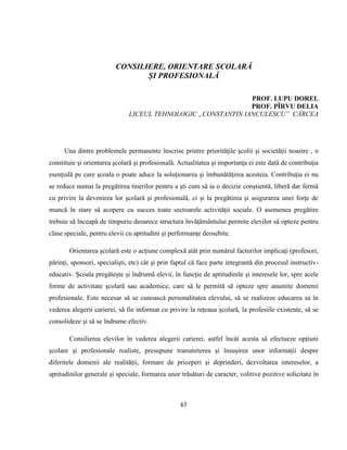 67
CONSILIERE, ORIENTARE SCOLARĂ
ȘI PROFESIONALĂ
PROF. LUPU DOREL
PROF. PÎRVU DELIA
LICEUL TEHNOLOGIC „CONSTANTIN IANCULESCU” CÂRCEA
Una dintre problemele permanente înscrise printre priorităţile şcolii şi societăţii noastre , o
constituie şi orientarea şcolară şi profesională. Actualitatea şi importanţa ei este dată de contribuţia
esenţială pe care şcoala o poate aduce la soluţionarea şi îmbunătăţirea acesteia. Contribuţia ei nu
se reduce numai la pregătirea tinerilor pentru a şti cum să ia o decizie conştientă, liberă dar fermă
cu privire la devenirea lor şcolară şi profesională, ci şi la pregătirea şi asigurarea unei forţe de
muncă în stare să acopere cu succes toate sectoarele activităţii sociale. O asemenea pregătire
trebuie să înceapă de timpuriu deoarece structura învăţământului permite elevilor să opteze pentru
clase speciale, pentru elevii cu aptitudini şi performanţe deosebite.
Orientarea şcolară este o acţiune complexă atât prin numărul factorilor implicaţi (profesori,
părinţi, sponsori, specialişti, etc) cât şi prin faptul că face parte integrantă din procesul instructiv-
educativ. Școala pregătește și îndrumă elevii, în funcție de aptitudinile și interesele lor, spre acele
forme de activitate școlară sau academice, care să le permită să opteze spre anumite domenii
profesionale. Este necesar să se cunoască personalitatea elevului, să se realizeze educarea sa în
vederea alegerii carierei, să fie informat cu privire la rețeaua școlară, la profesiile existente, să se
consolideze și să se îndrume efectiv.
Consilierea elevilor în vederea alegerii carierei, astfel încât acesta să efectueze opțiuni
școlare și profesionale realiste, presupune transmiterea și însușirea unor informații despre
diferitele domenii ale realității, formare de priceperi și deprinderi, dezvoltarea intereselor, a
aptitudinilor generale și speciale, formarea unor trăsături de caracter, volitive pozitive solicitate în
 
