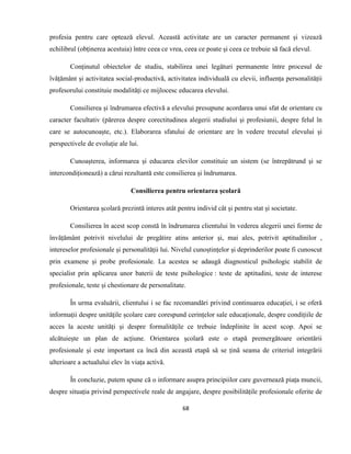 68
profesia pentru care optează elevul. Această activitate are un caracter permanent și vizează
echilibrul (obținerea acestuia) între ceea ce vrea, ceea ce poate și ceea ce trebuie să facă elevul.
Conținutul obiectelor de studiu, stabilirea unei legături permanente între procesul de
îvățământ și activitatea social-productivă, activitatea individuală cu elevii, influența personalității
profesorului constituie modalități ce mijlocesc educarea elevului.
Consilierea și îndrumarea efectivă a elevului presupune acordarea unui sfat de orientare cu
caracter facultativ (părerea despre corectitudinea alegerii studiului și profesiunii, despre felul în
care se autocunoaște, etc.). Elaborarea sfatului de orientare are în vedere trecutul elevului și
perspectivele de evoluție ale lui.
Cunoașterea, informarea și educarea elevilor constituie un sistem (se întrepătrund și se
intercondiționează) a cărui rezultantă este consilierea și îndrumarea.
Consilierea pentru orientarea școlară
Orientarea școlară prezintă interes atât pentru individ cât și pentru stat și societate.
Consilierea în acest scop constă în îndrumarea clientului în vederea alegerii unei forme de
învățământ potrivit nivelului de pregătire atins anterior și, mai ales, potrivit aptitudinilor ,
intereselor profesionale și personalității lui. Nivelul cunoștințelor și deprinderilor poate fi cunoscut
prin examene și probe profesionale. La acestea se adaugă diagnosticul psihologic stabilit de
specialist prin aplicarea unor baterii de teste psihologice : teste de aptitudini, teste de interese
profesionale, teste și chestionare de personalitate.
În urma evaluării, clientului i se fac recomandări privind continuarea educației, i se oferă
informații despre unitățile școlare care corespund cerințelor sale educaționale, despre condițiile de
acces la aceste unități și despre formalitățile ce trebuie îndeplinite în acest scop. Apoi se
alcătuiește un plan de acțiune. Orientarea școlară este o etapă premergătoare orientării
profesionale și este important ca încă din această etapă să se țină seama de criteriul integrării
ulterioare a actualului elev în viața activă.
În concluzie, putem spune că o informare asupra principiilor care guvernează piața muncii,
despre situația privind perspectivele reale de angajare, despre posibilitățile profesionale oferite de
 